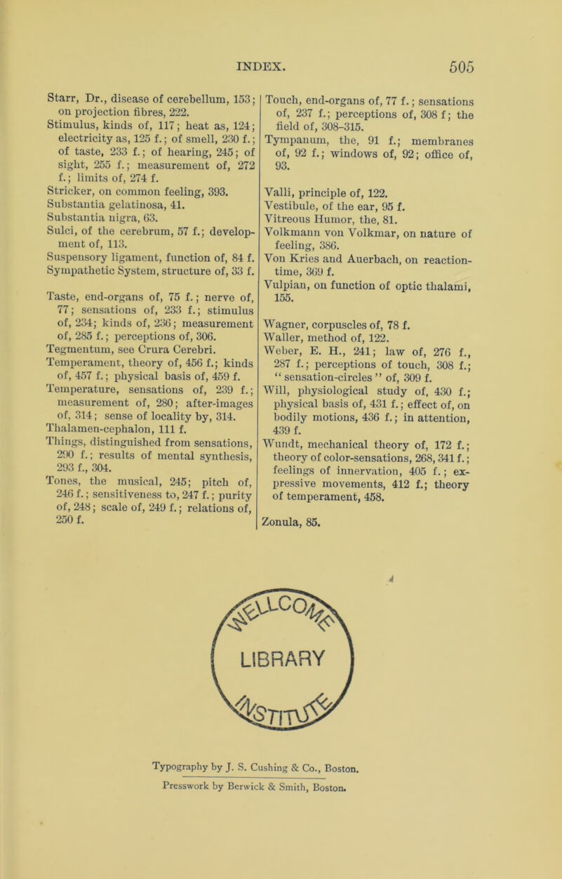 Starr, Dr., disease of cerebellum, 153; on projection fibres, 222. Stimulus, kinds of, 117; heat as, 121; electricity as, 125 f.; of smell, 230 f.; of taste, 233 f.; of hearing, 245; of sight, 255 f.; measurement of, 272 f.; limits of, 274 f. Strieker, on common feeling, 393, Snbstautia gelatinosa, 41, Substantia nigra, 63. Sulci, of the cerebrum, 57 f.; develop- ment of, 113. Suspensory ligament, function of, 84 f. Sympathetic System, structure of, 33 f. Taste, end-organs of, 75 f.; nerve of, 77; sensations of, 233 f.; stimulns of, 234; kinds of, 236; measurement of, 285 f.; perceptions of, 306. Tegmentum, see Crura Cerebri. Temperament, theory of, 456 f.; kinds of, 457 f.; physical basis of, 459 f. Temperature, sensations of, 239 f.; measurement of, 280; after-images of, 314; sense of locality by, 314. Thalamen-cephalon, 111 f. Tilings, distinguished from sensations, 290 f.; results of mental syntliesis, 293 f., 304. Tones, the musical, 245; pitch of, 246 f.; sensitiveness to, 247 f.; purity of, 248; scale of, 249 f.; relations of, 250 f. Touch, end-organs of, 77 f.; sensations of, 237 f.; perceptions of, 308 f; the field of, 308-315. Tympanum, the, 91 f.; membranes of, 92 f.; windows of, 92; office of, 93. Valli, principle of, 122. Vestibule, of the ear, 95 f. Vitreous Humor, the, 81. Volkmann von Volkmar, on nature of feeling, 386. Von Kries and Auerbach, on reaction- time, 369 f. Vulpian, on function of optic thalami, 155. Wagner, corpuscles of, 78 f. Waller, method of, 122. Weber, E. H., 241; law of, 276 f., 287 f.; perceptions of touch, 308 f.; “ sensation-circles ” of, 309 f. Will, physiological study of, 430 f.; physical basis of, 431 f.; effect of, on bodily motions, 436 f.; in attention, 439 f. Wundt, mechanical theory of, 172 f.; theory of color-sensations, 268,341 f.; feelings of innervation, 405 f.; ex- pressive movements, 412 f.; theory of temperament, 458. Zonula, 85. Typography by J. S. Cushing & Co., Boston. Presswork by Berwick & Smith, Boston.