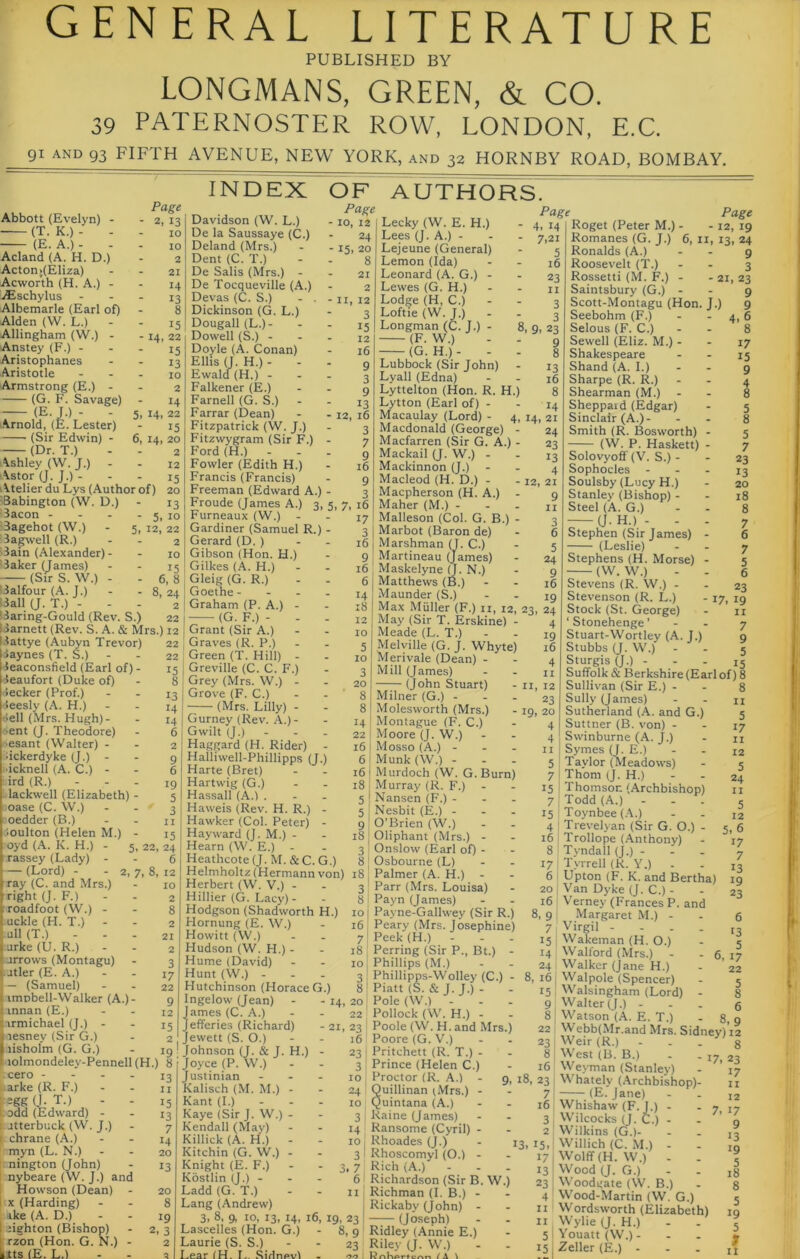 general literature PUBLISHED BY LONGMANS, GREEN, & CO. 39 PATERNOSTER ROW, LONDON, E.C. 91 AND 93 FIFTH AVENUE, NEW YORK, and 32 HORNBY ROAD, BOMBAY. Abbott (Evelyn) - (T. K.) - - (E. A.) - - Acland (A. H. D.) Actoni(Eliza) Acworth (H. A.) - iiEschylus Albemarle (Earl of) Alden (W. L.) Allingham (W.) - Anstey (F.) - Aristophanes Aristotle Armstrong (E.) - (G. F. Savage) Page 2, 13 10 INDEX OF ■ 14. (E. J.) - Arnold, (E. Lester) 5. 14 6, 14 (Sir Edwin) - (Dr. T.) - - i\shley (W. J.) Astor (J. J.) - i^telier du Lys (Author of) 'Babington (W. D.) Bacon - - - . ■Bagehot (W.) - 5, Bagwell (R.) 'Bain (Alexander)- * Baker (James) (Sir S. W.) - (Balfour (A. J.) (Ball (J. T.) - SBaring-Gould (Rev. S.) 22 IBarnett (Rev. S. A. & Mrs.) 12 10 2 21 14 13 8 15 22 15 13 10 2 14 22 15 20 2 12 15 20 13 5, 10 12, 22 2 10 15 6, 8 , 8, 24 lattye (Aubyn Trevor) Baynes (T. S.) Beaconsfield (Earl of) - leaufort (Duke of) Becker (Prof.) teesly (A. H.) Bell (Mrs. Hugh)- tent (J. Theodore) 'esant (Walter) - dckerdyke (J.) - •icknell (A. C.) - ird (R.) - - - lackwell (Elizabeth) - case (C. W.) oedder (B.) .•loulton (Helen M.) - oyd (A. K. H.) - ■rassey (Lady) 22 22 15 8 13 14 14 6 2 19 5 3 n 15 22, 24 6 — (Lord) - - 2, 7, 8, 12 Davidson (W. L.) De la Saussaye (C.) Deland (Mrs.) Dent (C. T.) De Sails (Mrs.) - De Tocqueville (A.) Devas (C. S.) - . - Dickinson (G. L.) Dougall(L.)- Dowell (S.) - - . Doyle (A. Conan) Ellis (J. H.) - Ewald (H.) - - . Falkener (E.) Farnell (G. S.) Farrar (Dean) Fitzpatrick (W. J.) Fitzwygram (Sir F.) - Ford (H.) - - . Fowler (Edith H.) Francis (Francis) Freeman (Edward A.) - Froude (James A.) Furneaux (W.) Gardiner (Samuel R.) ■ Gerard (D. ) Gibson (Hon. H.) Gilkes (A. H.) Gleig (G. R.) I Goethe - - - . 2 ; Graham (P. A.) - (G. F.)- - . Grant (Sir A.) Graves (R. P.) Green (T. Hill) - Greville (C. C. F.) Grey (Mrs. W.) - Grove (F. C.) (Mrs. Lilly) - Gurney (Rev. ,\.)- Gwilt (J.) - Haggard (H. Rider) - Halliwell-Phillipps (J.) Harte (Bret) Hartwig (G.) Hassall (A.) . Haweis (Rev Hawker (Col _ . Hayward (J. M.) Hearn (W. E.) Heathcote (J. M. & C. G.) - 15 24 20 8 21 2 11, 12 3 15 12 16 9 3 9 13 12, 16 3 7 9 16 9 3 5. 7> 16 17 AUTHORS. Page ■ 4. 14 • 7>2i 5 16 Page - 10, 12 Lecky (W. E. H.) Lees (J. A.) - Lejeune (General) Lemon (Ida) 23 II 3 3 8, 9, 23 9 , H.) 3 16 9 16 6 14 18 Leonard (A. G.) - Lewes (G. H.) Lodge (H, C.) - Loftie (W. J.) Longman (C. J.) - (F. W.) (G. H.)- - Lubbock (Sir John) Lyall (Edna) Lyttelton (Hon. R Lytton (Earl of) - Macaulay (Lord) - 4, Macdonald (George) - Macfarren (Sir G. A.) - Mackail (J. W.) - Mackinnon (J.) Macleod (H. D.) - -12, 21 Macpherson (H. A.) - g Maher (M.) - - - n Malleson (Col. G. B.) Marbot (Baron de) - 21, 23 ' 14. 17 15 23 13 20 18 Marshman (j. C.) (Jar 10 5 10 3 20 8 8 14 22 16 6 16 Martineau (James) Maskelyne H. N.) Matthews (B.) Maunder (S.) Max Muller (F.) ii, 12, 23, 24 ray (C. and Mrs.) right (J. F.) roadfoot (W.) - uckle (H. T.) - ull (T.) - - . urke(U.R.) arrows (Montagu) Jtler (E. A.) — (Samuel) imnbell-Walker (A.)- innan (E.) armichael (J.) - lesney (Sir G.) lisholm (G. G.) , H. R.) Peter) May (Sir T. Erskine) Meade (L. T.) Melville (G. J. Whyte) Merivale (Dean) - Mill (James) (John Stuart) Milner (G.) - - - Molesworth (Mrs.) Montague (F. C.) Moore (J. W.) Mosso (A.) - - - Munk(W.) - Murdoch (W. G. Burn) 18 i Murray (R. F.) - 5 I Nansen (F.) . . . 5 \ Nesbit (E.) 9 I O’Brien (W.) 18 j Oliphant (Mrs.) - 3 : Onslow (Earl of) - - 19 8 I Osbourne (L) 4 19 16 4 11 12 23 20 4 4 II 5 7 15 7 15 4 16 8 Page Roget (Peter M.) - - 12, 19 Romanes (G. J.) 6, ii, 13, 24 Ronalds (A.) - - 9 Roosevelt (T.) - - 3 Rossetti (M. F.) Saintsbury (G.) Scott-Montagu (Hon. J.) Seebohm (F.) Selous (F. C.) Sewell (Eliz. M.) - Shakespeare Shand (A. I.) Sharpe (R. R.) Shearman (M.) Sheppaid (Edgar) Sinclair (A.)- Smith (R. Bosworth) - (W. P. Haskett) - Solovyofi (V. S.) - Sophocles - Soulsby (Lucy H.) Stanley (Bishop) - Steel (A. G.) a. H.) - - - Stephen (Sir James) - (Leslie) Stephens (H. Morse) - (W. W.) Stevens (R. W.) - Stevenson (R. L.) Stock (St. George) ‘Stonehenge’ - - 7 Stuart-Wortley (A. J.) g Stubbs (J. W.) - . 5 Sturgis (J.) ... 15 Suffolk & Berkshire (Earl of) 8 Sullivan (Sir E.) . - 8 Sully (James) - - ii Sutherland (A. and G.) 5 Suttner (B. von) - - 17 Swinburne (A. J.) - n Symes (J. E.) - - 12 Taylor (Meadows) - 5 Thom (J. H.) - - 24 Thomson (Archbishop) ii Todd (A.) - - . 5 Toynbee (.-\.) T Trevelj an (Sir G. O.) Trollope (Anthony) Tyndall (J.) - 23 17, 19 II 5. 17 , iT». tjL vj.j o ; wauouiuc Helmholtz (Hermann von) i8 , Palmer (A. H.) Herbert (W. V.) - - ^ Parr iMrs T.nni«a^ — ■ —•! a y iolmondeley-Pennell(H.) 8 cero - ( arke (R. F.) pgg (I. T.) t odd (Edward) - l-jtterbuck (W. J.) I chrane (A.) [ myn (L. N.) rnington (John) ! nybeare (W. J.) . Howson (Dean) [(X (Harding) ike (A. D.) 1 tighton (Bishop) I rzon (Hon. G. N.) Ilts (E. L.) and 13 II 15 13 7 14 20 13 20 8 19 2> 3 2 a Herbert (W. V.) - Hillier (G. Lacy)- Hodgson (Shadworth H.) Hornung (E. W.) Howitt (VV.) Hudson (W. H.) - Hume (David) Hunt (W.) - . - Hutchinson (Horace G.) Ingelow (Jean) - - 14 James (C. A.) Jefferies (Richard) Jewett (S. O.) Johnson (J. & J Joyce (P. W.) Justinian Kalisch (M. M.) Kant (1.) Kaye (Sir J. W.) Kendall (May) Killick (A. H.) Kitchin (G. W.) Knight (E. F.) Kostlin (J.) - Ladd (G. T.) Lang (Andrew) 3, 8, 9, 10, 13, 14 . H.) 3 81 10 j 16: 7: 18 10 3i 8^ 20 22, - 21, 23 16 Lascelies (Hon. G.) Laurie (S. S.) Lear (H. L. Sidnevi 16, 19, 23 8, 9 23 Parr (Mrs. Louisa) Payn (James) Payne-Gallwey (Sir R.) Peary (Mrs. Josephine) Peek(H.) - Perring (Sir P., Bt.) - Phillips (M.) Phillipps-Wolley (C.) - Piatt (S. & J. J.) - Pole (W.) - Pollock (W. H.) - Poole (W. H. and Mrs.) Poore (G. V.) 23 [ Pritchett (R. T.) - 3 Prince (Helen C.) Proctor (R. A.) Quillinan (Mrs.) • Quintana (A.) Raine (James) Ransome (Cyril) - Rhoades (J.) Rhoscomyl (O.) - Rich (A.) ... Richardson (Sir B. W.) Richman (I. B.) - Rickaby (John) - —(Joseph) Ridley (Annie E.) Riley (J. W.) , and - 6, 17 17 I Tyrrell (K. Y.) 6 Upton (F. K. and Bertha) 20 I Van Dyke (J. C.) - 16 V'erney (Frances P 8,9 Margaret M.) - 7 Virgil - 15 I Wakeinan (H. O.) 14 Walford (Mrs.) - 24 Walker (jane H.) 8, 161 Walpole (Spencer) Walsingham (Lord) Walter (J.) - Watson jA. E. T.) . Webb(Mr.and Mrs. Sidney)! Weir (R.) West (B. B.) . - 17, 2 Weyman (Stanley) 15! 9 8 8.1 23 8 16 9, 18, 23 Whately (Archbishop)- 13 7 16 3 2 15. 17 13 23 4 II II 5 15 - (E. Jane) Whishaw (F. J.) . Wilcocks (J. C.) . Wilkins (G.)- - 7. i; Willich (C. M.) . Wolff (H. W.) . Wood (J. G.) Woodgate (W. B.) Wood-Martin (W. G.) Wordsworth (Elizabeth) Wylie (J. H.) Youatt(W.). Zeller (E.) -