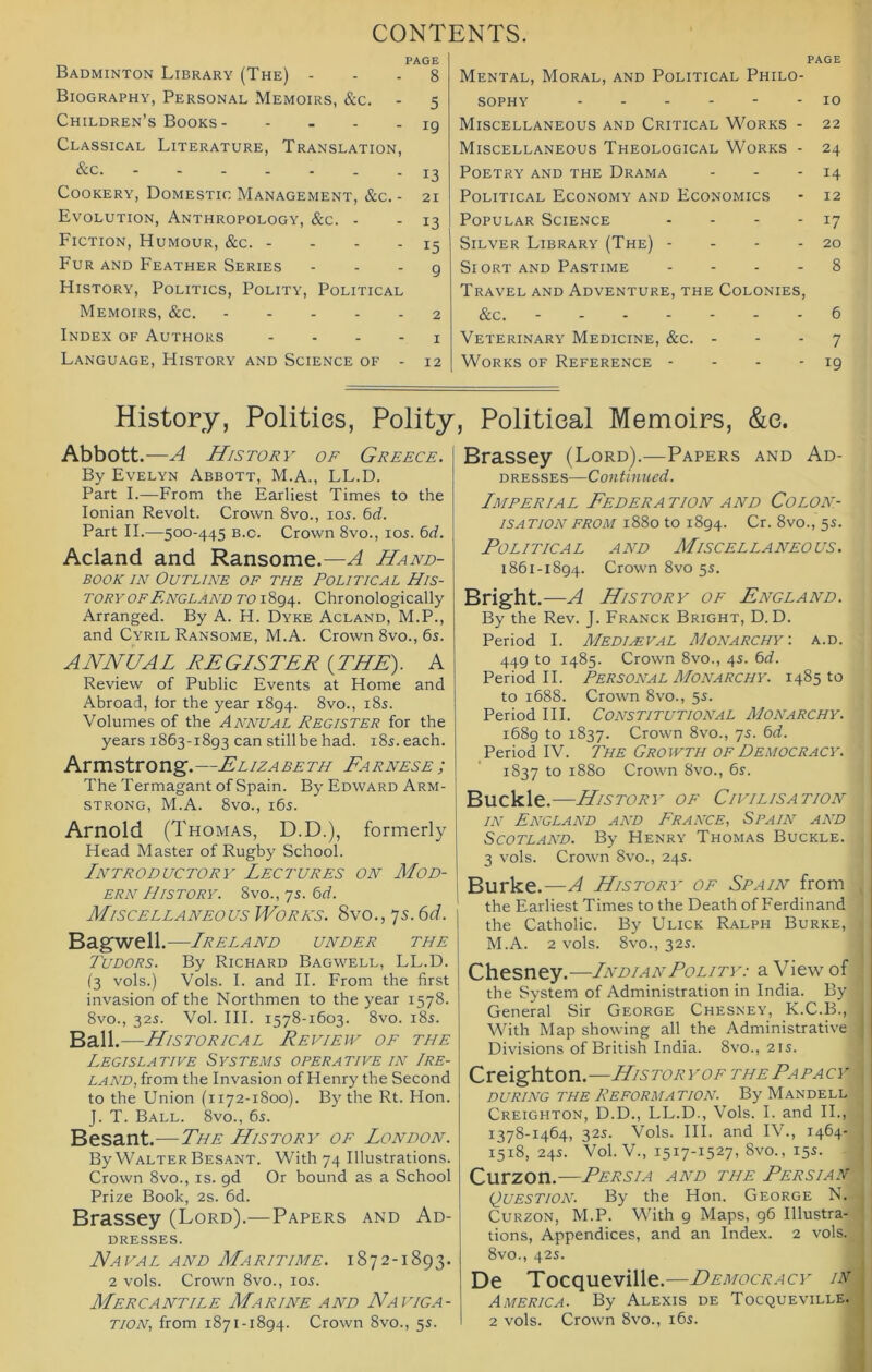 CONTENTS. PAGE Badminton Library (The) ... 8 Biography, Personal Memoirs, &c. - 5 Children’s Books 19 Classical Literature, Translation, Cookery, Domestic Management, &c. - 21 Evolution, Anthropology, &c. - - 13 Fiction, Humour, &c. - - - - 15 Fur and Feather Series - - - g History, Politics, Polity, Political Memoirs, &c. 2 Index of Authors . ... x Language, History and Science of - 12 PAGE Mental, Moral, and Political Philo- sophy 10 Miscellaneous and Critical Works - 22 Miscellaneous Theological Works - 24 Poetry and the Drama - - - 14 Political Economy and Economics - 12 Popular Science - - - - 17 Silver Library (The) - - - - 20 Si ORT AND Pastime .... 8 Travel and Adventure, the Colonies, &c. 6 Veterinary Medicine, &c. - - - 7 Works of Reference - - - - 19 History, Polities, Polity Abbott.-—A History of Greece. By Evelyn Abbott, M.A., LL.D. Part I.—From the Earliest Times to the Ionian Revolt. Crown 8vo., los. 6rf. Part II.—500-445 b.c. Crown 8vo., los. 6cf. Acland and Ransome.—A Hand- book IN Outline of the Political His- tory of England TO 1894. Chronologically Arranged. By A. H. Dyke Acland, M.P., and Cyril Ransome, M.A. Crown 8vo., 6s. ANNUAL REGISTER (THE). A Review of Public Events at Home and Abroad, for the year 1894. 8vo., i8s. Volumes of the Annual Register for the years 1863-1893 can still be had. i8s. each. Armstrong,—Elizabeth Earnest; The Termagant of Spain. By Edward Arm- strong, M.A. 8vo., i6s. Arnold (Thomas, D.D.), formerly Head Master of Rugby School. Introductory Lectures on Mod- ern History. 8vo., 7s. 6rf. Miscellaneous WoRA's. Syo., js.Gd. Bagwell.—Ireland under the Tudors. By Richard Bagwell, LL.D. (3 vols.) Vols. I. and H. From the first invasion of the Northmen to the year 1578. 8vo., 32s. Vol. HI. 1578-1603. 8vo. i8s. Ball. —Historical Revievy oe the Legislative Systems operative in Ire- land,the Invasion of Henry the Second to the Union (1172-1800). By the Rt. Hon. J. T. Ball. 8vo., 6s. Besant.—The History oe London. By Walter Besant. With 74 Illustrations. Crown 8vo., is. gd Or bound as a School Prize Book, 2s. 6d. Brassey (Lord).—Papers and Ad- dresses. Naval and Maritime. 1872-1893. 2 vols. Crown 8vo., los. Mercantile Marine and Naviga- tion, from 1871-1894. Crown 8vo., 5s. , Political Memoirs, &e. Brassey (Lord).—Papers and Ad- dresses—Continued. Imperial Federation and Colon- isation from 1880 to 1894. Cr. 8vo., 5s. Political and Miscellaneous. 1861-1894. Crown 8vo 5s. Bright.—A History of England. By the Rev. J. Franck Bright, D. D. Period I. Medieval Monarchy-, a.d. 449 to 1485. Crown 8vo., 4s. 6d. Period H. Personal Monarchy. 1485 to to 1688. Crown 8vo., 5s. Period III. CONSTITUTIONAL Monarchy. 1689 to 1837. Crown 8vo., 7s. 6d. Period IV. The Growth of Democracy. 1837 to 1880 Crown 8vo., 6s. Buckle.—History of Civilisation IN England and France, Spain and Scotland. By Henry Thomas Buckle. 3 vols. Crown 8vo., 24s. Burke.—A History of Spain from ^ the Earliest Times to the Death of Ferdinand the Catholic. By Ulick Ralph Burke, i M.A. 2 vols. 8vo., 32s. j Chesney.—Indian Polity: a View of • the System of Administration in India. By 1 General Sir George Chesney, K.C.B., With Map showing all the Administrative Divisions of British India. 8vo., 21s. Creighton.—History of the Papacy DURING THE Reformation. By Mandell Creighton, D.D., LL.D., Vols. I. and II., 1378-1464, 32s. Vols. HI. and IV., 1464- 1518, 24s. Vol. V., 1517-1527, 8vo., 15s. Curzon.-—Persia and the Persian Question. By the Hon. George N. J Curzon, M.P. With 9 Maps, 96 Illustra- 1 tions. Appendices, and an Index. 2 vols. J 8vo., 42s. I De Tocqueville.—Democracy lvM America. By Alexis de Tocqueville.J