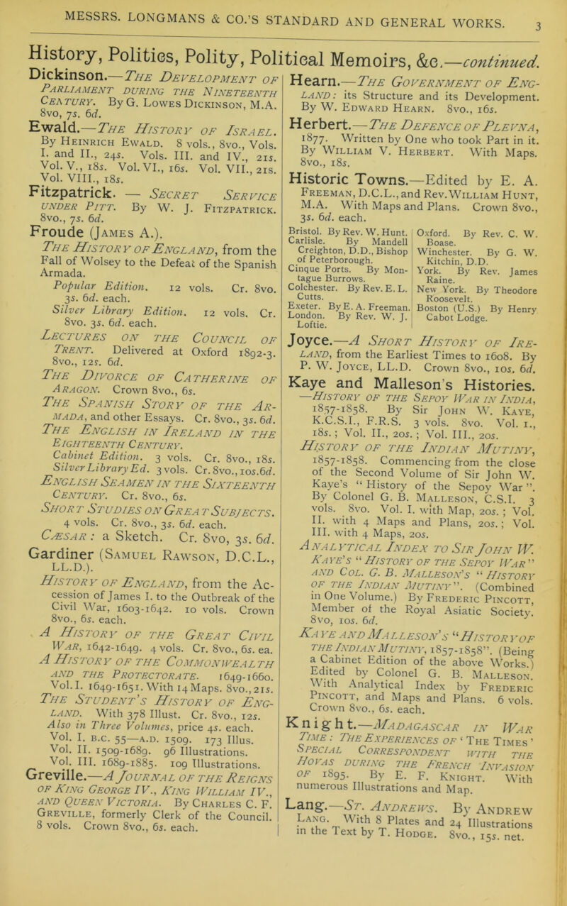 History, Polities, Polity, Political Memoirs, &e.—continued. Dickinson.—The Development of Parliament DURING THE NINETEENTH Century. By G. Lowes Dickinson, M.A. 8vo, 75. 6rf. Ewald.—The History of Israel. By Heinrich Ewald. 8 vols., 8vo., Vols. I. and II., 24s. Vols. III. and IV., 21s. Vol.V., 185. Vol.VL, i6s. Vol. VIL, 21S. Vol. VIII., 185. Fitzpatrick. — Secret Service UNDER Pitt. By W. J. Fitzpatrick. 8vo., 75. 6rf. Hearn.—The Government of Eng- land: its Structure and its Development. By W. Edward Hearn. 8vo., i6s. Herbert .—The Defence of Plevna , 1877. Written by One who took Part in it. By William V. Herbert. With Maps. 8vo., 185. Historic Towns.—Edited by E. A. Freeman, D.C.L.,and Rev.William Hunt, M.A. With Maps and Plans. Crown 8vo., 3s. td. each. Froude (James A.). The History of England^ from the Fall of Wolsey to the Defeat of the Spanish Armada. Popular Edition. 12 vols. Cr. 8vo. 35. bd. each. Silver Library Edition. 12 vols. Cr. 8vo. 3s. 6d. each. Lectures on the Council of Trent. Delivered at Oxford 1802-^. 8vo., i2r. bd. The Divorce of Catherine of Aragon. Crown 8vo., 65. The Spanish Story of the Ar- mada, and other Essays. Cr. 8vo., 35. bd. The English in Ireland in the Eighteenth Century. Cabinet Edition. 3 vols. Cr. 8vo., 185. Silver Library Ed. 3 vols. Cr. 8vo., los.brf. English Seamen in the Sixteenth Century. Cr. 8vo., 6s. Short Studies on Great Subjects. 4 vols. Cr. 8vo., 3s. bd. each. CAESAR : a Sketch. Cr. 8vo, 35. 6d. Gardiner (Samuel R.awson, D.C.L., LL.D.). History of England, from the Ac- of James I. to the Outbreak of the Civil War, 1603-1642. 10 vols. Crown 8vo., 6s. each. A History of the Great Civil 11^.4^,1642-1649. 4 vols. Cr. 8vo., 6s. ea. A History of the Commonwealth AND THE Protectorate. 1649-1660. Vol. I. 1649-1651. With 14 Maps. 8vo., 21s. The Student’s History of Eng- land. With 378 Illust. Cr. 8vo., 12s. Also in Three Volumes, price 4s. each. Vol. I. B.c. 55—A.D. 1509. 173 Ulus. Vol. II. 1509-1689. 96 Illustrations. Vol. HI. 1689-1885. 109 Illustrations. Greville.—A Journal of the Reigns of King George IV., King IVilliam IV., AND Queen Victoria. By Charles C. F. Greville, formerly Clerk of the Council. 8 vols. Crown 8vo., 6s. each. Bristol. By Rev. W. Hunt. Carlisle. By Mandell Creighton, D.D., Bishop of Peterborough. Cinque Ports. By Mon- tague Burrows. Colchester. By Rev. E. L. Cutts. Exeter. By E. A. Freeman. London. By Rev. W I. Loftie. Oxford. By Rev. C. W. Boase. Winchester. By G. W. Kitchin, D.D. York. By Rev. James Raine. New York. By Theodore Roosevelt. Boston (U.S.) By Henry Cabot Lodge. Joyce,—A Short History of Ire- land, from the Earliest Times to 1608. By P. W. Joyce, LL.D. Crown 8vo., los. bd. Kaye and Malleson’s Histories. History of the Sepoy IVar lv India, 1857-1858. By Sir John W. Kaye, K.C.S.I., F.R.S. 3 vols. 8vo. Vol. i., i8s.; Vol. II., 20s. ; Vol. III., 20s. History of the Indian AIutiny, 1857-1858. Commencing from the close of the Second Volume of Sir John W. Kaye’s “History of the Sepoy War”. By Colonel G. B. Malleson, C.S.I. 3 vols. 8vo. Vol. I. with Map, 20s. ; Vol. II. with 4 Maps and Plans, 20s.; Vol. III. with 4 Maps, 20s. Analytical Index to Sir John IV. Kaye's “ History of the Sepoy IVar  AND Col. G. B. A/alleson's “ History of the Indian Mutiny. (Combined in One Volume.) By Frederic Pincott Member of the Royal Asiatic Society. 8vo, los. bd. Raye andAIalleson'S Historyof THE Indian Mutiny, 1857-1858”. (Being a Cabinet Edition of the above Works ) Edited by Colonel G. B. Malleson. With Analytical Index by Frederic Pincott, and Maps and Plans. 6 vols. Crown 8vo., 65. each. u 1 g U t. IMADAGASCAR IK WaR Time : The Experiences of ‘ The Times ’ Special Correspondent with the Hoyas during the French Invasion OF 1895. By E. F. Knight. With numerous Illustrations and Map. Lange. -St- Andrews. B\' Andrew Lang. With 8 Plates and 24 Illustrations