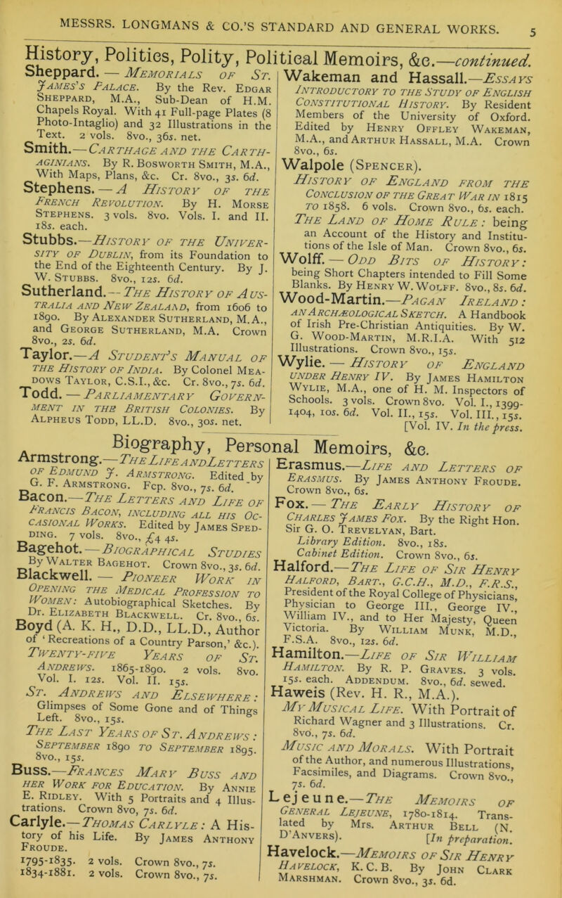 History, Polities, Polity, Political Memoirs, &e. —continued. Sheppard. — Memorials of St. yAmes's Palace. By the Rev. Edgar Sheppard, M.A., Sub-Dean of H.M. Chapels Royal. With 41 Full-page Plates (8 Photo-Intaglio) and 32 Illustrations in the Text. 2 vols. 8vo., 365. net. Smith.—Carthage AND the Carth- aginians. By R. Bosworth Smith, M.A., With Maps, Plans, &c. Cr. 8vo., 3s. M. Stephens. — A History of the French Revolution. By H. Morse Stephens. 3 vols. 8vo. Vols. I. and II. 18s. each. Stubbs .—History of the Univer- sity OF Dublin, from its Foundation to the End of the Eighteenth Century. By J. W. Stubbs. 8vo., 12s. 6t/. Sutherland.— The History of Aus- tralia and New Zealaad, from 1606 to 1890. By Alexander Sutherland, M. A., and George Sutherland, M.A. Crown 8vo., 2s. 6d. Taylor .—A Student’s Manual of the History of India. By Colonel Mea- dows Taylor, C.S.I.,&c. Cr. 8vo.,75. td. T odd. — Parliamentary Govern- ment in the British Colonies. By Alpheus Todd, LL.D. 8vo., 30s. net. Wakeman and Hassall.— Introductory to the Study of English Constitutional History. By Resident Members of the University of Oxford. Edited by Henry Offley Wakeman, M.A., and Arthur Hassall, M.A. Crown 8vo., 65. Walpole (Spencer). History of England from the Conclusion of the Great IVar in 1815 TO 1858. 6 vols. Crown 8vo., 65. each. The Land of Home Rule : being an Account of the History and Institu- tions of the Isle of Man. Crown 8vo., 6s. Wolff. — Odd Bits of History: being Short Chapters intended to Fill Some Blanks. By Henry W. Wolff. 8vo., 85. 6rf. Wood-Martin.—Ragan Ireland: ANArchaeologicalSketch. a Handbook of Irish Pre-Christian Antiquities. By W. G. Wood-Martin, M.R.I.A. With 512 Illustrations. Crown 8vo., 155. Wylie. — History of England UNDER Henry IV. By James Hamilton Wylie, M.A., one of H. M. Inspectors of Schools. 3 vols. Crown 8vo. Vol. L, 1399- 1404, los. 6d. Vol. II., 155. Vol. III., 155. [Vol. IV. In the press. Biography, Personal Memoirs, &e. Armstrong. The Life andLetters OF Edmund J. Armstrong. Edited by G. F. Armstrong. Fcp. 8vo., 75. 6d. ' Bacon. The Letters and Life of Francis Bacon, including all his Oc- casional Works. Edited by James Sped- DING. 7 vols. 8V0., ^4 4s. Bagehot. Biographical Studies By Walter Bagehot. Crown 8vo., 35. 6d. Blackwell. — Pioneer IVorn in Opening the Medical Profession to Women: Autobiographical Sketches. By Ur. Elizabeth Blackwell. Cr. 8vo 65 Boyd (A. K. H., D.D., LL.D., Author of ‘Recreations of a Country Parson,’ &c.). Twenty-five Years of’ St. Andrews. 1865-1890. 2 vols. 8vo Vol. I. 125. Vol. II. 155. St. Andrews and Elsewhere : Glimpses of Some Gone and of Things Left. 8vo., 155. ® The Last Years of St. Andrews : September 1890 to September i8qs 8vo., 155. Buss.—Frances Mary Buss and HER Work for Education. By Annie E. Ridley. With 5 Portraits and 4 Illus- trations. Crown 8vo, 75. 6d. Carlyle.—Thomas Carlyle : A His- tory of his Life. By James Anthony Froude. 1795-1835. 2 vols. Crown 8vo., 75. 1834-1881. 2 vols. Crown 8vo., 75. Erasmus.—Life and Letters of Erasmus. By James Anthony Froude. Crown 8vo., 65. — The Early History of Charles James Fox. By the Right Hon. Sir G. O. Trevelyan, Bart. Library Edition. 8vo., 185. Cabinet Edition. Crown 8vo., 65. Halford.—The Life of Sir Henry Halford, Bart., G.C.H., M.D., F.R.S., President of the Royal College of Physicians, Physician to George III., George IV.' William IV., and to Her Majesty, Queen Victoria. By William Munk, M.D F.S.A. 8vo., 125. 6d. ' Hamilton.—Life of Sir William Hamilton. By R. P. Graves. 3 vols. 155. each. Addendum. 8vo., 6d. sewed. Haweis (Rev. H. R., M.A.). M\ Musical Life. With Portrait of Richard Wagner and 3 Illustrations. Cr 8vd., 75. 6d. Music AND Morals. With Portrait of the Author, and numerous Illustrations Facsimiles, and Diagrams. Crown 8vo 75. 6d. ■’ L ej e u n e. The Memoirs of General Lejeune, 1780-1814. Trans- lated by Mrs. Arthur Bell (N D’Anvers). [/„ preparation. Havelock. JMemoirs of Sir LLenry Havelock, K. C. B. By John Clark Marshman. Crown 8vo., 35. 6d.