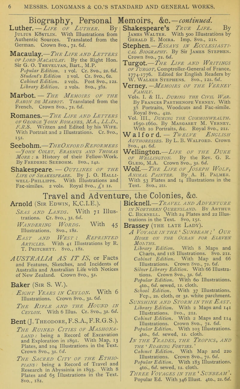 Biography, Personal Memoirs, ho,.—continued. Luther.—Life of Luther. By Julius K<5stlin. With Illustrations from Authentic Sources. Translated from the German. Crown 8vo., 75. ^d. Macaulay.—The Life and Letters OF Lord Macaulay. By the Right Hon. Sir G. O. Trevelyan, Bart., M.P. Popular Edition, i vol. Cr. 8vo., 2s. 6d. Student's Edition 1 vol. Cr. 8vo., 6s. Cabinet Edition. 2 vols. Post 8vo., 12s. Library Edition. 2 vols. 8vo., 36s. Marbot. — The Memoirs of the Baron db Marbot. Translated from the French. Crown 8vo., 7s. 6d. Romanes.—The Life and Letters OF George John Romanes, ALA., LL.D., F.R.S. Written and Edited by his Wife. With Portrait and 2 Illustrations. Cr. 8vo., 15s. Seebohm. — The Ox for d Reformers —John Colet, Erasmus and Thomas AIore : a History of their Fellow-Work. By Frederic Seebohm. 8vo., 14s. Shakespeare. — Outlines of the Life OF Shakespeare. By J. O. Halli- well-Phillipps. With Illustrations and Fac-similes. 2 vols. Royal 8vo., £1 is. Shakespeare’s True Life. By James Walter. With 500 Illustrations by Gerald E. Moira. Imp. 8vo., 21s. Stephen.—in Ecclesiasti- cal Biography. By Sir James Stephen. Crown 8vo., 7s. bd. Turgot.—The Life and Writings OF Turgot, Comptroller-General of France, 1774-1776. Edited for English Readers by W. Walker Stephens. 8vo., 12s. bd. Verney. —Memoirs of the Verney Family. Vols. I. & II., During the Civil War. By Frances Parthenope Verney. With 38 Portraits, Woodcuts and Fac-simile. Royal 8vo., 42s. Vol. HI., During the Commonwealth. 1650-1660. By Margaret M. Verney. With 10 Portraits, &c. Royal 8vo., 21s. Walford. — Twelve English Authoresses. By L. B. Walford. Crown 8vo., 4s. bd. Wellington.—Life of the Duke OF Wellington. By the Rev. G. R. Gleig, M.A. Crown 8vo., 3s. bd. Wolf. — The Life of Joseph Wolf, Animal Painter. By. A. H. Palmer. With 53 Plates and 14 Illustrations in the Text. 8vo., 21S. Travel and Adventure, the Colonies, &e. Arnold (Sir Edwin, K.C.I.E.). Seas and Lands. With 71 Illus- trations. Cr. 8vo., 3s. bd. Wandering IVords. With 45 Illustrations. 8vo., i8s. East and West : Reprinted Articles. With 41 Illustrations by R. T. Pritchett. 8vo., i8s. A USER ALL A AS LT LS, or Eacts and Features, Sketches, and Incidents of Australia and Australian Life with Notices of New Zealand. Crown 8vo., 5s. Baker (Sir S. W.). Eight Years in Ceylon. With 6 Illustrations. Crown 8vo., 3s. bd. The Rifle and the LLound in Ceylon. With 6 Ulus. Cr. 8vo., 3s. bd. Bent (J. Theodore, F.S.A., F.R.G.S.). The Ruined Cities of Mashona- land : being a Record of Excavation and Exploration in 1891. W’ith Map, 13 Plates, and 104 Illustrations in the Text. Crown 8vo., 3s. bd. The Sacred City of the Ethio- pians: being a Record of Travel and Research in Abyssinia in 1893. Whth 8 Plates and 65 Illustrations in the Text. 8vo., 185. Bicknell.—Travel and Adventure IN Northern Queensland. By Arthur C. Bicknell. With 24 Plates and 22 Illus- trations in the Text. 8vo, 15s. Brassey (the late Lady). A Voyage IN the'- Sunbeam T Our Home on the Ocean for Eleven Mol ths. Library Edition. With 8 Maps and Charts, and 118 Illustrations. 8vo. 215. Cabinet Edition. With Map and 66 Illustrations. Crown 8vo., 75. bd. Silver Library Edition. With 66 Illustra- tions. Crown 8vo., 3s. bd. Popular Editioyi. With 60 Illustrations. 4to., bd. sewed, is. cloth. School Edition. With 37 Illustrations. Fcp., 25. cloth, or 35. white parchment. Sunshine and Storm in the East. Library Edition. With 2 Maps and 141 Illustrations. 8vo., 215. Cabinet Edition. With 2 Maps and 114 Illustrations. Crown 8vo., 75. bd. Popular Edition. With 103 Illustrations. 4to., bd. sewed, is. cloth. Ln the Trades, the Tropics, and THE ‘ Roaring Forties. ' Cabinet Edition. With Map and 220 Illustrations. Crown 8vo., 7s. bd. Popular Edition. With 183 Illustrations. 4to., bd. sewed, is. cloth. Three Voyages in the ‘ Sunbeam’. Popular Ed. With 346 Illust. 4to., 2s. bd.