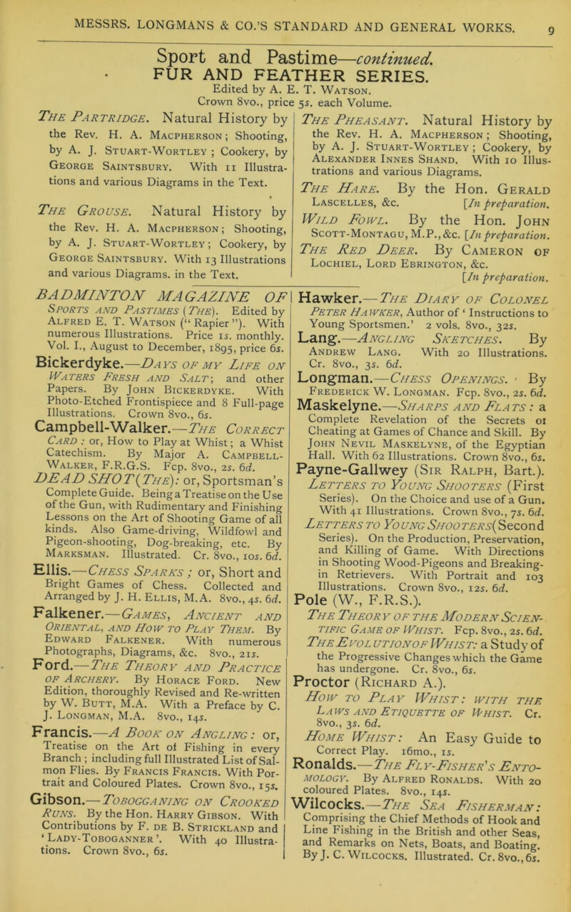 9 Sport and Pastime—continued. FUR AND FEATHER SERIES. Edited by A. E. T. Watson. Crown 8vo., price 55. each Volume. The Partridge. Natural History by the Rev. H. A. Macpherson ; Shooting, by A. J. Stuart-Wortley ; Cookery, by George Saintsbury. With ii Illustra- tions and various Diagrams in the Text. The Grouse. Natural History by the Rev. H. A. Macpherson; Shooting, by A. J. Stuart-Wortley ; Cookery, by George Saintsbury. With 13 Illustrations and various Diagrams, in the Text. The Pheasant. Natural History by the Rev. H. A. Macpherson ; Shooting, by A. J. Stuart-Wortley ; Cookery, by Alexander Innes Shand. With 10 Illus- trations and various Diagrams. The Hare. By the Hon. Gerald Lascelles, &c. [/k preparation. Wild Fowl. By the Hon. John Scott-Montagu, M.P.,&c. [In preparation. The Red Deer. By Cameron of Lochiel, Lord Ebrington, &c. [In preparation. BADMINTON MAGAZINE OF Sports and Pastimes {The). Edited by Alfred E. T. Watson (“ Rapier ”). With numerous Illustrations. Price 15. monthly. Vol. L, August to December, 1895, price 6s. Bickerdyke.—Days of my Life on Waters Fresh and Salt-, and other Papers. By John Bickerdyke. With Photo-Etched Frontispiece and 8 Full-page Illustrations. Crown 8vo., 6s. Campbell-Walker.—Correct Card .• or. How to Play at Whist; a Whist Catechism. By Major A. Campbell- Walker, F.R.G.S. Fcp. 8vo., 2s. 6d. DEAD SHOT{The): or, Sportsman’s Complete Guide. Being a Treatise on the U se of the Gun, with Rudimentary and Finishing Lessons on the Art of Shooting Game of all kinds. Also Game-driving, Wildfowl and Pigeon-shooting, Dog-breaking, etc. By Marksman. Illustrated. Cr. 8vo., los. td. Hllis.—Chess Sparks ; or, Short and Bright Games of Chess. Collected and Arranged by J. H. Ellis, M.A. 8vo., 4s. 6d. Falkener.—Games, Ancient and Oriental, and How to Play THem. By Edward Falkener. With numerous Photographs, Diagrams, &c. 8vo., 21s. Ford.—The Theory and Practice OF Archery. By Horace Ford. New Edition, thoroughly Revised and Re-written by W. Butt, M.A. With a Preface by C. J. Longman, M.A. 8vo., 14s. Francis.—A Book on Angling: or. Treatise on the Art ol Fishing in every Branch ; including full Illustrated List of Sal- mon Flies. By Francis Francis. With Por- trait and Coloured Plates. Crown 8vo., 155. Gibson.— Tobogganing on Crooked Runs. By the Hon. Harry Gibson. With Contributions by F. de B. Strickland and ‘ Lady-Toboganner’. With 40 Illustra- tions. Crown 8vo., 65. Hawker.— The Diary of Colonel Peter Hawker, Author of ‘ Instructions to Young Sportsmen.’ 2 vols. 8vo., 325. Lang.—Angling Sketches. By Andrew Lang. With 20 Illustrations. Cr. 8vo., 35. 6d. Longman.—Chess Openings. • By Frederick W. Longman. Fcp. 8vo., 2s. 6rf. Maskelyne.—Sharps and Flats : a Complete Revelation of the Secrets oi Cheating at Games of Chance and Skill. By John Nevil Maskelyne, of the Egyptian Hall. With 62 Illustrations. Crown 8vo., 6s. Payne-Gallwey (Sir Ralph, Bart.). Letters to Young Shooters (First Series). On the Choice and use of a Gun. With 41 Illustrations. Crown 8vo., 7s. 6rf. Letters to YoungSHOOTERs{^tzor\di Series). On the Production, Preservation, and Killing of Game. With Directions in Shooting Wood-Pigeons and Breaking- in Retrievers. With Portrait and 103 Illustrations. Crown 8vo., 12s. td. Pole (W., F.R.S.). The Theor y of the Modern Scien- tific Game of Whist. Fcp. 8vo., 2s. 6d. TheEvol utionof Whist: a Study of the Progressive Changes which the Game has undergone. Cr. 8vo., 6s. Proctor (Richard A.). How TO Play Whist: with the Laws AND Etiquette OF IYhist. Cr. 8vo., 3s. 6d. Home Whist: An Easy Guide to Correct Play. i6mo., is. Ronalds.—The Fly-Fisher's Ento- mology. By Alfred Ronalds. With 20 coloured Plates. 8vo., 14s. Wilcocks.—The Sea Fisherman : Comprising the Chief Methods of Hook and Line Fishing in the British and other Seas, and Remarks on Nets, Boats, and Boating. By J. C. Wilcocks. Illustrated. Cr.8vo.,6s.
