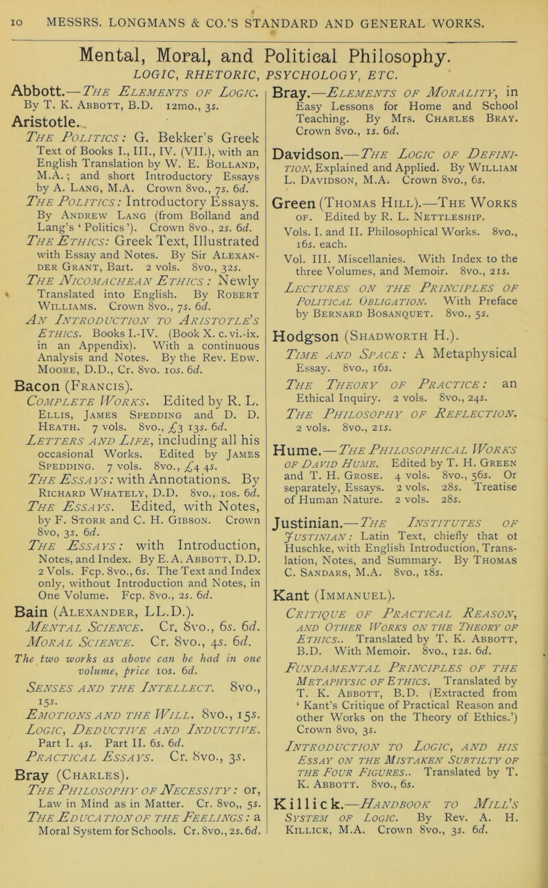 Mental, Moral, and Political Philosophy. LOGIC, RHETORIC, PSYCHOLOGY, ETC. Abbott .—The Elements of Logic. By T. K. Abbott, B.D. lamo., 3s. Aristotle.., The Politics : G. Bekker’s Greek Text of Books L, III., IV. (VII.), with an English Translation by W. E. Bolland, M.A.; and short Introductory Essays by A. Lang, M.A. Crown 8vo., 75. 6rf. The Politics: Introductory Essays. By Andrew Lang (from Bolland and Lang’s ‘ Politics’). Crown 8vo., 2s. bd. The Ethics: Greek Text, Illustrated with Essay and Notes. By Sir Alexan- der Grant, Bart. 2 vols. 8vo., 32s. The Nicomachean Ethics : Newly Translated into English. By Robert Williams. Crown 8vo., 7s. bd. An Introduction to Aristotle’s Ethics. Books I.-IV. (Book X. c. vi.-ix. in an Appendix). With a continuous Analysis and Notes. By the Rev. Edw. Moore, D.D., Cr. 8vo. los. bd. Bacon (Francis). Complete Works. Edited by R. L. Ellis, James Spedding and D. D. Heath. 7 vols. 8vo., 13s. bd. Letters and Life, including all his occasional Works. Edited by James Spedding. 7 vols. 8vo., ^^4 4s. The Ess a fa : with Annotations. By Richard Whately, D.D. 8vo., ios. bd. The Essays. Edited, with Notes, by F. Storr and C. H. Gibson. Crown 8vo, 35. bd. The Essays: with Introduction, Notes, and Index. By E. A. Abbott, D.D. 2 Vols. Fcp. 8vo., 6s. The Text and Index only, without Introduction and Notes, in One Volume. Fcp. 8vo., 2s. bd. Bain (Alexander, LL.D.). Mental Science. Cr. 8vo., 65. 6r/. Moral Science. Cr. 8vo., 45. 6r?. The two works as above can be had in one volume, price los. bd. Senses and the Intellect. 8vo., 15s. Emotions AND the Will. 8vo., 15s. Logic, Deductive and Inductive. Part I. 4s. Part II. 6s. bd. Practical Essays. Cr. 8vo., 35. Bray (Charles). The Philosophy OF Necessity : or. Law in Mind as in Matter. Cr. 8vo,, 5s. The Ed uca tion of the Feelings : a Moral System for Schools. Cr. 8vo., 2s. bd. Bray.—Elements of Morality, in Easy Lessons for Home and School Teaching. By Mrs. Charles Bray. Crown 8vo., is. bd. Davidson.—The Logic of Defini- tion, Explained and Applied. By William L. Davidson, M.A. Crown 8vo., bs. Green (Thomas Hill),—The Works OF. Edited by R. L. Nettleship. Vols. I. and H. Philosophical Works. 8vo., i6s. each. Vol. III. Miscellanies. With Index to the three Volumes, and Memoir. 8vo., 21s. Lectures on the Principles of Political Obligation. With Preface by Bernard Bosanquet. 8vo., 5s. Hodgson (Shadworth H.). Time and Space : A Metaphysical Essay. 8vo., i6s. The Theory of Practice: an Ethical Inquiry. 2 vols. 8vo., 24s. The Philosophy of Reflection. 2 vols. 8vo., 21S. Hume.—The Philosophical Works OF David Hume. Edited by T. H. Green and T. H. Grose. 4 vols. 8vo., 56s. Or separately. Essays. 2 vols. 28s. Treatise of Human Nature. 2 vols. 28s. Justinian.—The Institutes of Justinian : Latin Text, chiefly that ot Huschke, with English Introduction, Trans- lation, Notes, and Summary. By Thomas C. Sandars, M.A. 8vo., 185. Kant (Immanuel). Critique of Practical Reason, AND Other Works on the Theory of Ethics.. Translated by T. K. Abbott, B.D. With Memoir. 8vo., 12s. bd. Fundamental Principles of the Metaphysic OF Ethics. Translated by T. K. Abbott, B.D. (Extracted from ‘ Kant’s Critique of Practical Reason and other Works on the Theory of Ethics.’) Crown 8vo, 3s. Introduction to Logic, and his Essay on the Mistaken Subtilty of THE Four Figures.. Translated by T. K. Abbott. 8vo., bs. K i 11 i c k.—Handbook to Mill’s System of Logic. By Rev. A. H. Killick, M.A. Crown 8vo., 35. bd.