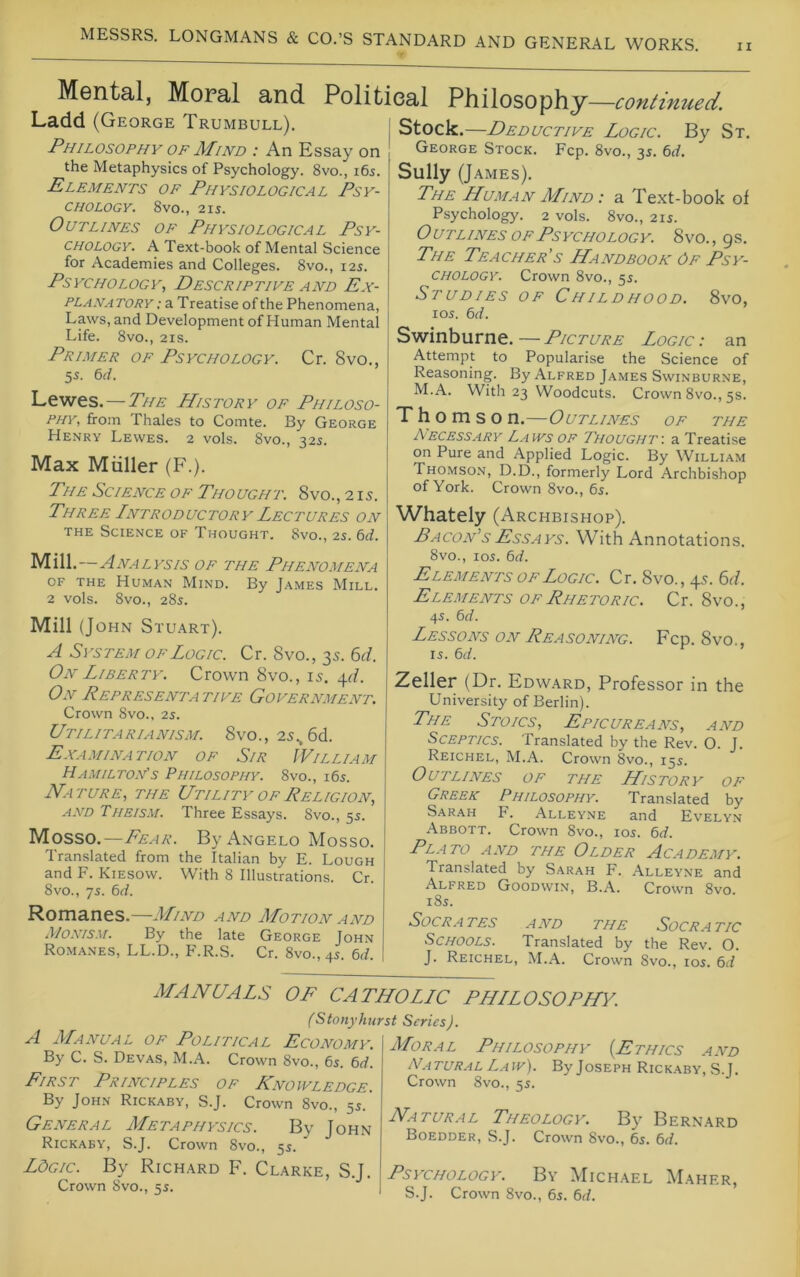 II Mental, Moral and Political Philosophy—co?itinued. Ladd (George Trumbull). Philosophy OF Mind : An Essay on the Metaphysics of Psychology. 8vo., i6s. Elements of Physiological Psy- chology. 8vO., 2IS. Outlines of Physiological Psy- chology. A Text-book of Mental Science for Academies and Colleges. 8vo., 12s. Psychology, Descriptive and Ex- planatory-. a Treatise of the Phenomena, Laws, and Development of Human Mental Life. 8vo., 21S. Primer of Psychology. Cr. 8vo., 55. 6rf. Lewes. — The History of Philoso- phy, from Thales to Comte. By George Henry Lewes. 2 vols. 8vo., 32s. Max Muller (F.). The Science of Thought. 8vo., 215. Three Introductory Lectures on THE Science of Thought. 8vo., 2s. 6d. Mill.—Analysis of the Phenomena OF THE Human Mind. By James Mill. 2 vols. 8vo., 28s. Mill (John Stuart). A System OF Logic. Cr. 8vo., 35. M. On Liberty. Crown 8vo., 15. 4^/. On Representa tive Government. Crown 8vo., 25. Utilitarianism. 8vo., 25., 6d. Examination of Sir William Hamilton's Philosophy. 8vo., i6s. Nature, the Utility of Religion, AND Theism. Three Essays. 8vo., 5s. Mosso.—Fear. By Angelo Mosso. Translated from the Italian by E. Lough and F. Kiesow. With 8 Illustrations. Cr. 8vo., 7s. 64. Romanes.—Mind and Motion and Monism. By the late George John Romanes, LL.D., F.R.S. Cr. 8vo., 4s. 64. Stock.—Deductive Logic. By St. George Stock. Fcp. 8vo., 35. 64. Sully (James). The Human Mind : a Text-book of Psychology. 2 vols. 8vo., 215. O UTLiNEs OF Psychology. 8vo. , 9s. The Teacher's Handbook Of Psy- chology. Crown 8vo., 55. Studies of Childhood. 8vo, los. 64. Swinburne. — Picture Logic : an Attempt to Popularise the Science of Reasoning. By Alfred James Swinburne, M.A. With 23 Woodcuts. Crown 8vo., 5s. T h o m s o n.—Outlines of the Necess.ary Laws of Thought-, a Treatise on Pure and Applied Logic. By William Thomson, D.D., formerly Lord Archbishop of York. Crown 8vo., 6s. Whately (Archbishop). Bacon's Essays. With Annotations. 8vo., 105. 64. Elements of Logic. Cr. 8vo., 4s. 6i/. Elements of Rhetoric. Cr. 8vo., 45. 64. Lessons on Reasoning. Fcp. 8vo., 15. 64. Zeller (Dr. Edward, Professor in the University of Berlin). The Stoics, Epicureans, and Sceptics. Translated by the Rev. O. J. Reichel, M.A. Crown 8vo., 155. Outlines of the History of Greek Philosophy. Translated by Sarah h. Alleyne and Evelyn Abbott. Crown 8vo., 105. 64. Pl.ato and the Older Academy. Translated by S.arah F. .Alleyne and Alfred Goodwin, B.A. Crown 8vo. 185. SOCR.ATES AND THE SOCRATIC Schools. Translated by the Rev. O. J. Reichel, M.A. Crown 8vo., 105. 6<I MANUALS A Manual of Political Economy. By C. S. Devas, M.A. Crown 8vo., 65. 64. First Principles of Knowledge. By John Rickaby, S.J. Crown 8vo., 55. General Metaphysics. By John Rickaby, S.J. Crown 8vo., 55. LdGic. By Richard F. Clarke, S.J. Crown 8vo., 55. OF CATHOLLC PHILOSOPHY. (Stonyhurst Series). Moral Philosophy {Ethics and NATURAL Law). ByJosEPH Rickaby, S.J. Crown 8vo., 55. Natur.al Theology. Bj’^ Bernard Boedder, S.J. Crown 8vo., 65. 64. Psychology. By Michael Maher, S.J. Crown 8vo., 65. 64.