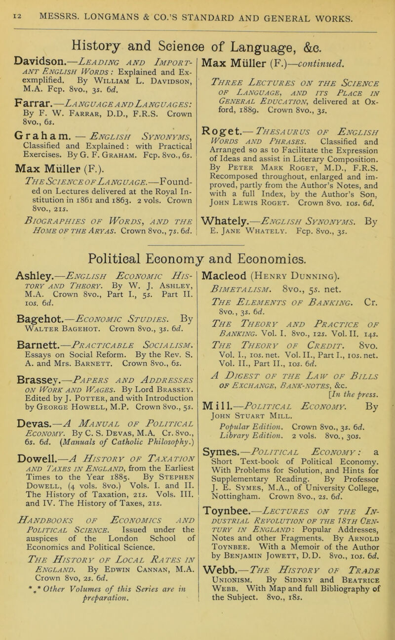 History and Science of Language, &c. Davidson.—Leading and Import- ant English IVords : Explained and Ex- exmplified. By William L. Davidson, M.A. Fcp. 8vo., 35. 6d. Farrar. —La ng ua ge a nd La ng ua ges : By F. W. Farrar, D.D., F.R.S. Crown 8vo., 6i, Graham. — English Synonyms, Classified and Explained; with Practical Exercises. By G. F. Graham. Fcp. 8vo., 65. Max Muller (F.), The Science of Language.—Found- ed on Lectures delivered at the Royal In- stitution in 1861 and 1863. 2 vols. Crown 8vO., 215. Biographies of IVords, and the Home of the Aryas. Crown 8vo., 7s. bd. Max Muller (F.) —continued. Three Lectures on the Science OF Language, and its Place in General Education, delivered at Ox- ford, 1889. Crown 8vo., 35. Roget.— Thesaurus of English Words and Phrases. Classified and Arranged so as to Facilitate the Expression of Ideas and assist in Literary Composition. By Peter Mark Roget, M.D., F.R.S. Recomposed throughout, enlarged and im- proved, partly from the Author’s Notes, and with a full Index, by the Author’s Son, John Lewis Roget. Crown 8vo. 105. 6d, Whately .—English Synonyms. By E. Jane Whately. Fcp. 8vo., 35. Political Economy and Economics. Ashley.—English Economic His- tory AND Theory. By W. J. Ashley, M.A. Crown 8vo., Part L, 5s. Part II. 105. bd. Bagehot.—Economic Studies. By Walter Bagehot. Crown 8vo., 35. bd. Barnett.—Practicable Socialism. Essays on Social Reform. By the Rev. S. A. and Mrs. Barnett. Crown 8vo., 65. Brassey.—Papers and Addresses ON Work and Wages. By Lord Brassey. Edited by J. Potter, and with Introduction by George Howell, M.P. Crown 8vo., 55. Devas.—A Manual of Political Economy. By C. S. Devas, M.A. Cr. 8vo., 65. bd. {Manuals of Catholic Philosophy.) Dowell.—A History of Taxation AND Taxes in England, from the Earliest Times to the Year 1885. By Stephen Dowell, (4 vols. 8vo.) Vols. I. and II. The History of Taxation, 215. Vols. HI. and IV. The History of Taxes, 215. Handbooks of Economics and Political Science. Issued under the auspices of the London School of Economics and Political Science. The History of Local Rates in England. By Edwin Cannan, M.A. Crown 8vo, 25. bd. *,* Other Volumes of this Series are in preparation. Macleod (Henry Dunning). Bimetalism. 8vo., 55. net. The Elements of Banking. Cr. 8vo., 35. bd. The Theory and Practice of Banking. Vol. I. 8vo., 125. Vol. II. 145. The Theory of Credit. 8vo. Vol. L, 105. net. Vol. II., Part L, 105. net. Vol. IL, Part II., 105. bd. A Digest of the Law of Bills of Exchange, Bank-notes, &c. {In the press. M i 11.—Political Economy. By John Stuart Mill. Popular Edition. Crown 8vo., 35. bd. Library Edition. 2 vols. 8vo., 305. Symes.—Political Economy: a Short Text-book of Political Economy. With Problems for Solution, and Hints for Supplementary Reading. By Professor J. E. Symes, M.A., of University College, Nottingham. Crown 8vo., 25. bd. Toynbee.—Lectures on the Ln- DUSTRiAL Revolution of the 18th Cen- tury IN England-. Popular Addresses, Notes and other Fragments. By Arnold Toynbee. With a Memoir of the Author by Benjamin Jowett, D.D. 8vo., 105. bd. Webb.—The History of Trade Unionism. By Sidney and Beatrice Webb. With Map and full Bibliography of the Subject. 8vo., 185.