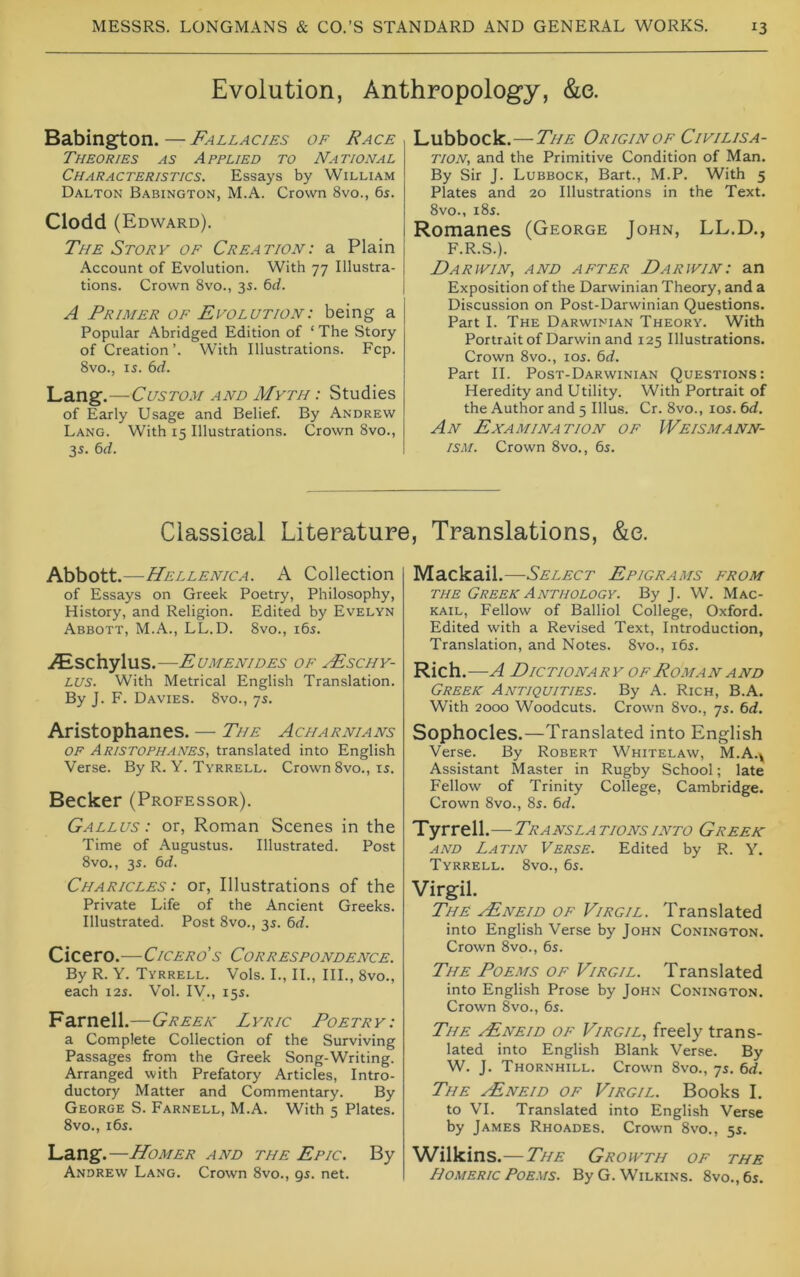 Evolution, Anthropology, &e. Babington. — Fallacies of Race Theories as Applied to National Characteristics. Essays by William Dalton Babington, M.A. Crown 8vo., 6s. Clodd (Edward). The Story of Creation: a Plain Account of Evolution. With 77 Illustra- tions. Crown 8vo., 3s. bd. A Primer of Evolution: being a Popular Abridged Edition of ‘ The Story of Creation’. With Illustrations. Fcp. 8vo., is. 6d. Lang.—Ct/ymi/ and Myth : Studies of Early Usage and Belief. By Andrew Lang. With 15 Illustrations. Crown 8vo., 3s. bd. Lubbock.—The Origin of Civilisa- tion, and the Primitive Condition of Man. By Sir J. Lubbock, Bart., M.P. With 5 Plates and 20 Illustrations in the Text. 8vo., 18s. Romanes (George John, LL.D., F.R.S.). Ear IVIN, AND AFTER Darwin I an Exposition of the Darwinian Theory, and a Discussion on Post-Darwinian Questions. Part I. The Darwinian Theory. With Portrait of Darwin and 125 Illustrations. Crown 8vo., los. bd. Part II. Post-Darwinian Questions: Heredity and Utility. With Portrait of the Author and 5 Ulus. Cr. 8vo., los. bd. An Examination of Weismann- ism. Crown 8vo., 6s. Classical Literature, Translations, &e. Abbott.—Hellenica. A Collection of Essays on Greek Poetry, Philosophy, History, and Religion. Edited by Evelyn Abbott, M.A., LL.D. 8vo., i6s. iEschylus.—Eumenides of .Fschy- LUS. With Metrical English Translation. By J. F. Davies. 8vo., 7s. Aristophanes. — The Acharnians OF Aristophanes, translated into English Verse. By R. Y. Tyrrell. Crown 8vo., is. Becker (Professor). Gallus : or, Roman Scenes in the Time of Augustus. Illustrated. Post 8vo., 3s. bd. Charicles : or. Illustrations of the Private Life of the Ancient Greeks. Illustrated. Post 8vo., 3s. bd. Cicero.—Cicero's Correspondence. By R. Y. Tyrrell. Vols. I., II., III., 8vo., each I2S. Vol. IV., 15s. Farnell.—Greek Lyric Poetry: a Complete Collection of the Surviving Passages from the Greek Song-Writing. Arranged with Prefatory Articles, Intro- ductory Matter and Commentary. By George S. Farnell, M.A. With 5 Plates. 8vo., i6s. Lang. —Homer and the Epic. By Andrew Lang. Crown 8vo., gs. net. Mackail.—Select Epigrams from THE Greek Anthology. By J. W. Mac- kail, Fellow of Balliol College, Oxford. Edited with a Revised Text, Introduction, Translation, and Notes. 8vo., i6s. Rich . A DieTIONARY OFROMAN AND Greek Antiquities. By A. Rich, B.A. With 2000 Woodcuts. Crown 8vo., 7s. bd. Sophocles.—Translated into English Verse. By Robert Whitelaw, M.A.^ Assistant Master in Rugby School; late Fellow of Trinity College, Cambridge. Crown 8vo., 8s. bd. Tyrrell.—-Translationsinto Greek AND Latin Verse. Edited by R. Y. Tyrrell. 8vo., 6s. Virgil. The vEneid of Virgil. Translated into English Verse by John Conington. Crown 8vo., 6s. The Poems of Virgil. Translated into English Prose by John Conington. Crown 8vo., 6s. The .(Eneid of Virgil, freely trans- lated into English Blank Verse. By W. J. Thornhill. Crown 8vo., 7s. bd. The vEneid of Virgil. Books I. to VI. Translated into English Verse by James Rhoades. Crown 8vo., 5s. Wilkins .— The Growth of the Homeric Poems. By G. Wilkins. 8vo.,6s.