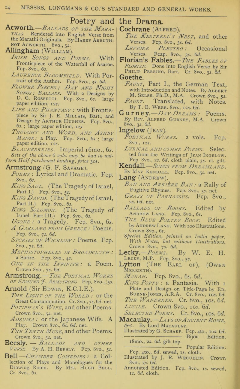 Poetry and Ac worth.—Ballads of the Mara- thas. Rendered into English Verse from the Marathi Originals. By Harry Arbuth- NOT Acworth. 8vo., 5S. Allingham (William). Irish Songs and Poems. With Frontispiece of the Waterfall of Asaroe. Fcp. 8vo., 65. Laurence Bloomfield. With Por- trait of the Author. Fcp. 8vo., 3s. 6cf. Flower Pieces; Day and Night Songs ; Ballads. With 2 Designs by D. G. Rossetti. Fcp. 8vo., 6s. large paper edition, 12s. Life and Phantasy : with Frontis- piece by Sir J. E. Millais, Bart., and Design by Arthur Hughes. Fcp. 8vo., 6s.; large paper edition, i2,s. Thought and Word, and Ashby Manor: a Play. Fcp. 8vo., 6s.; large paper edition, 12s. Blackberries. Imperial i6mo., 65. Sets of the above 6 vols. may be had in uni- form Half-parchment binding, price 30s. Armstrong (G. F. Savage). Poems : Lyrical and Dramatic. Fcp. 8vo., 6s. King Saul. (The Tragedy of Israel, Part I.) Fcp. 8vo., 5s. King Da vid. (The Tragedy of Israel, Part II.) Fcp. 8vo., 6s. King Solomon. (The Tragedy of Israel, Part III.) P'cp. 8vo., 6s. Ugone : a Tragedy. Fcp. 8vo., 65. A Garland from Greece : Poems. Fcp. 8vo., 7s. 6<i. Stories OF Wicklow: Poems. Fcp. 8vo., 7s. 6d. Mephistopheles in Broadcloth : a Satire. Fcp. 8vo., 4s. One in the Lnfinite : a Poem. Crown 8vo., 7s. bd. Armstrong.—The Poetical Works OF Edmund J. Armstrong Fcp. 8vo. ,'5s. Arnold (Sir Edwin, K.C.I.E.). The Light of the World : or the Great Consummation. Cr. 8vo., 7s. 6d. net. Potiphar’s Wife, and other Poems. Crown 8vo., 5s. net. Adzuma : or the Japanese Wife. A Play. Crown 8vo., 6s. 6d. net. The Tenth Muse, and other Poems. Crown 8vo., 5s. net. Beesly. — Ballads and other Verse. By A. H. Beesly. Fcp. 8vo., 5s. Bell .—Chamber Comedies : a Col- lection of Plays and Monologues for the Drawing Room. By Mrs. Hugh Bell. Cr. 8vo., 6s. the Drama. Cochrane (Alfred). The KestrelPs Nest, and other Verses. Fcp. 8vo., 3s. 6<f. Leviore Plectro : Occasional Verses. Fcap. 8vo., 3s. 6rf. Florian’s Fables.—The Fables of Florian. Done into English Verse by Sir Philip Peering, Bart. Cr. 8vo., 3s. td. Goethe. Faust, Part I., the German Text, with Introduction and Notes. By Albert M. Selss, Ph.D., M.A. Crown 8vo., 5s. Faust. Translated, with Notes. By T. E. Webb. 8vo., 12s. 6rf. G u r n e y.—Da y-Dreams : Poems. By Rev. Alfred Gurney, M.A. Crown 8vo., 3s. Ingelow (Jean). Poetical Works. 2 vols. Fcp. 8vO., I2S. Lyrical and other Poems. Selec- ted from the Writings of Jean Ingelow. Fcp. 8vo., 2s. 6^f. cloth plain, 3s. cl. gilt. Kendall.—Songs from Dreamland. By May Kendall. Fcp. 8vo., 5s. net. Lang (Andrew). Ban and Arriere Ban: a Rally of Fugitive Rhymes. Fcp. 8vo., 5s. net. Grass of Parnassus. Fcp. 8vo., 2s. 6rf. net. Ballads of Books. Edited by Andrew Lang. Fcp. 8vo., 6s. The Blue Poetry Book. Edited by Andrew Lang. With 100 Illustrations. Crown 8vo., 6s. Special Edition, printed on India paper. With Notes, but withoiit Illustrations. Crown 8vo., 7s. 6d. Lecky.—Poems. By W. E. H. Lecky, M.P. Fcp. 8vo., 5s. Lytton (The Earl of), (Owen Meredith). Mar AH. Fcp. 8vo., 6s. 6t7. King Poppy : a Fantasia. With i Plate and Design on Title-Page by Ed. Burne-Jones, A.R.A. Cr. 8vo., los. 6d. The Wanderer. Cr. 8vo., 105. 6t/. Lucile. Crown 8vo., 105. fod. Selected Poems. Cr. 8vo., 105. 6t/. Macaulay.—La ys of Ancient Rome, CcAC. By Lord Macaulay. Illustrated by G. Scharf. Fcp. 4to., los. bd. Bijou Edition. i8mo., 2s. bd. gilt top. Popular Edition. Fcp. 4to., bd. sewed, is. cloth. Illustrated by J. R. Weguelin. Crown 8vo., 3s. bd. Annotated Edition. Fcp. 8vo., is. sewed, IS. bd. cloth.