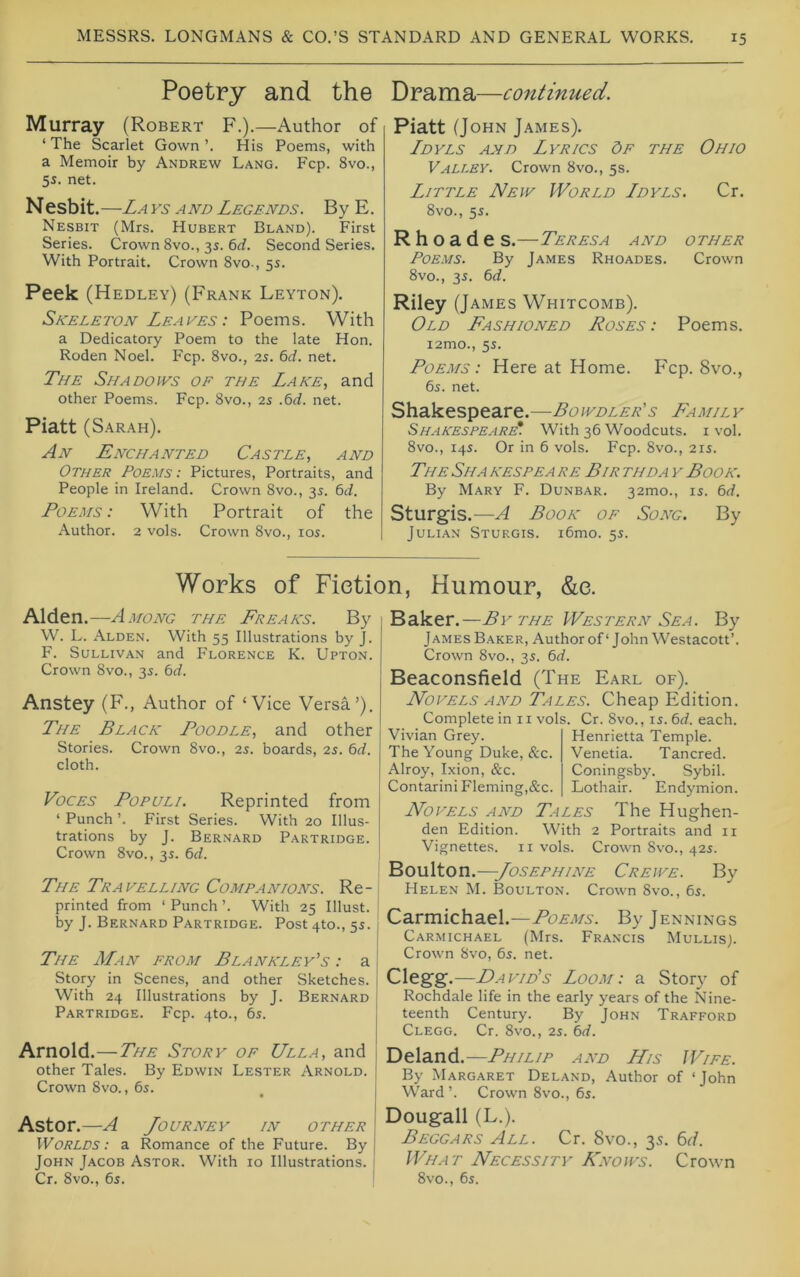 Poetry and the Murray (Robert F.).—Author of ‘ The Scarlet Gown ’. His Poems, with a Memoir by Andrew Lang. Fcp. 8vo., 5s. net. Nesbit . —La ys A ND Legends . B y E. Nesbit (Mrs. Hubert Bland). First Series. Crown 8vo., 3s. 6rf. Second Series. With Portrait. Crown 8vo-, 5s. Peek (Hedley) (Frank Leyton). Skeleton Leaves : Poems. With a Dedicatory Poem to the late Hon. Roden Noel. Fcp. 8vo., 2s. 6d. net. The Shadows of the Lake, and other Poems. Fcp. 8vo., 2s .6rf. net. Piatt (Sarah). An Enchanted Castle, and Other Poems : Pictures, Portraits, and People in Ireland. Crown 8vo., 3s. dtl. Poems: With Portrait of the Author. 2 vols. Crown 8vo., los. Drama—continued. Piatt (John James). Ldyls and Lyrics Of the Ohio Valley. Crown 8vo., 5s. Little New World Ldyls. Cr. 8vo., 5s. R h o a d e s.—Teresa and other Poems. By James Rhoades. Crown 8vo., 35. 6rf. Riley (James Whitcomb). Old Fashioned Roses: Poems. i2mo., 5s. Poems: Here at Home. Fcp. 8vo., 6s. net. Shakespeare.—Family Shakespeare*. With 36 Woodcuts, i vol. 8vo., 14s. Or in 6 vols. Fcp. 8vo., 21s. The Sha kespea re Bir thda y Book. By Mary F. Dunbar. 32mo., 15. 6d. Sturgis.—A Book of Song. By Julian Sturgis. i6mo. 5s. Works of Fiction, Humour, &e. Alden.—Among the Freaks. By W. L. Alden. With 55 Illustrations by J. F. Sullivan and Florence K. Upton. Crown 8vo., 3s. 6d. Anstey (F., Author of ‘Vice Versa’). The Black Poodle, and other Stories. Crown 8vo., 25. boards, is. 6d. cloth. Voces Populi. Reprinted from ‘ Punch ’. First Series. With 20 Illus- trations by J. Bernard Partridge. Crown 8vo., 3s. 6d. The Travelling Companions. Re- printed from ‘ Punch ’. With 25 Illust. j by J. Bernard Partridge. Post 4to., 5^. j The Man from Blankley's : a Story in Scenes, and other Sketches. With 24 Illustrations by J. Bernard Partridge. Fcp. 4to., 6s. | Arnold.—The Story of Ulla, and other Tales. By Edwin Lester Arnold. Crown 8vo., 6s. ’ • Astor.—A Journey in other , Worlds: a Romance of the Future. By John Jacob Astor. With ro Illustrations. | Cr. 8vo., 6s. ' Baker.—By the Western Sea. By James Baker, Author of‘John Westacott’. Crown 8vo., 3s. 6d. Beaconsfield (The Earl of). Novels AND Tales. Cheap Edition. Complete in 11 vols. Cr. 8vo., is. 6d. each. Vivian Grey. Henrietta Temple. The Young Duke, &c. Venetia. Tancred. Alroy, Ixion, &c. Coningsby. Sybil. ContariniFleming,&c. Lothair. Endymion. Novels and Tales The Hughen- den Edition. With 2 Portraits and ii Vignettes, ii vols. Crown 8vo., 42s. Boulton.—Josephine Crewe. By Helen M. Boulton. Crown 8vo., 6s. Carmichael.—Poems. By Jennings Carmichael (Mrs. Francis Mullis). Crown 8vo, 6s. net. Clegg.—DaviBs Loom: a Story of Rochdale life in the early years of the Nine- teenth Century. By John Trafford Clegg. Cr. 8vo., is. 6d. Deland.—Philip and LLis Wife. By Margaret Deland, Author of ‘John Ward’. Crown 8vo., 6s. Dougall (L.). Beggars All. Cr. 8vo., 3s. 6r(. What Necessity Knows. Crown 8vo., 6s.