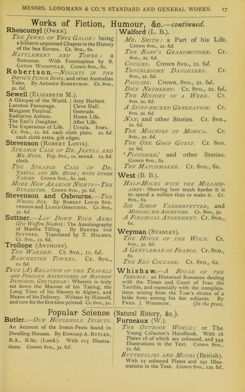 Works of Fietion, Humour, &e. —continued. Rhoscomyl (Owen). The Jewel of Ynys Galon: being a hitherto imprinted Chapter in the History of the Sea Rovers. Cr. 8vo., 65. Battlement and Tower : a Romance. With Frontispiece by R. Caton Woodville. Crown 8vo., 6s. Robertson.—Nuggets in the Devil's Punch Bowl, and other Australian Tales. By Andrew Robertson. Cr. 8vo., 3s. 6d. Sewell (Elizabeth M.). A Glimpse of the World. Laneton Parsonage. Margaret Percival. Katharine Ashton. The Earl’s Daughter. The Experience of Life. Cr. 8vo., is. 6d. each cloth plain, each cloth extra, gilt edges. Stevenson (Robert Louis). Strange Case of Dr. Jekyll and Mr. Hyde. Fcp. 8vo., is. sewed, is. 6d. cloth. The Strange Case of Dr. Amy Herbert. Cleve Hall. Gertrude. Home Life. After Life. Ursula. Ivors. IS. 6d. Walford (L. B.). Mr. Smith: a Part of his Life. Crown 8vo., 2s. 6d. The Baby’s Grandmother. Cr. 8vo., 2S. 6d. Cousins. Crown 8vo., is. 6d. Troublesome Daughters. Cr. 8vo., 2s. 6d. Pauline. Crown. 8vo., is. 6d. Dick Netherby. Cr. 8vo., is. 6d. The History of a Week. Cr. 8vo. 2s. 6d. A Stiff-necked Generation. Cr. 8vo. 2s. 6d. Nan, and other Stories. Cr. 8vo., 2s. 6d. The Mischief of Monica. Cr. 8vo., 2s. 6d. The One Good Guest. Cr. 8vo. 2s. 6d. ‘ Ploughed,’ and other Stories. Crown 8vo., 6s. The Matchmaker. Cr. 8vo., 6s. Jekyll and Mr. Hyde ; with other Fables. Crown 8vo., 6s. net. More New Arabian Nights—The Dynamiter. Crown 8vo., 3s. 6d. Stevenson and Osbourne.— JVrong Box. By Robert Louis Ste- venson and Lloyd Osbourne. Cr. 8vo., 3s. 6d. Suttner.—Lay Down Your Arms {Die Waffett Nieder): The Autobiography of Martha Tilling. By Bertha von Suttner. Translated by T. Holmes. Cr. 8vo., IS. 6d. Trollope (Anthony). The Warden. Cr. 8vo., 15. 6d. Barchester Towers. Cr. 8vo., IS. 6d. West (B. B.). Half-Hours with the Million- aires: Showing how much harder it is to spend a million than to make it. Cr. 8vo., 6s. Sir Simon Vanderpetter, and Minding his Ancestors. Cr. 8vo., 5s. A Financial Atonement. Cr. 8vo., 6s. Weyman (Stanley). The House of the Wolf. Cr. 8vo., 3s. 6d. A Gentleman OF France. Cr. 8vo., 6s. The Red Cockade. Cr. 8vo., 65. True (A) Relation of the Travels and Perilous Adventures of Mathew Dudgeon, Gertleman: Wherein is truly set down the Manner of his Taking, the Long Time of his Slavery in Algiers, and Means of his Delivery. Written by Himself, and now for the first time printed. Cr. 8vo., 5s. Whishaw.—A Boyar of the Terrible : an Historical Romance dealing with the Times and Court of Ivan the Terrible, and especially with the complica- tions arising from the Tzar’s choice of a bride from among his fair subjects. By Fred. J. Whishaw. [/« the press. Popular Seienee (Natural History, &e.). Butler.—Our Household Insects. Furneaux (W.). An Account of the Insect-Pests found in I Dwelling-Houses. By Edward A. Butler, B.A., B.Sc. (Lond.). With 113 Illustra- 1 tions. Crown 8vo., 3s. 6d. The Outdoor World; or The Young Collector’s Handbook. With 18 Plates 16 of which are coloured, and 549 Illustrations in the Text. Crown 8vo. ys. 6d. Butterflies and Moths (British). With 12 coloured Plates and 241 Illus- trations in the Text. Crown 8vo., 12s. 6d^