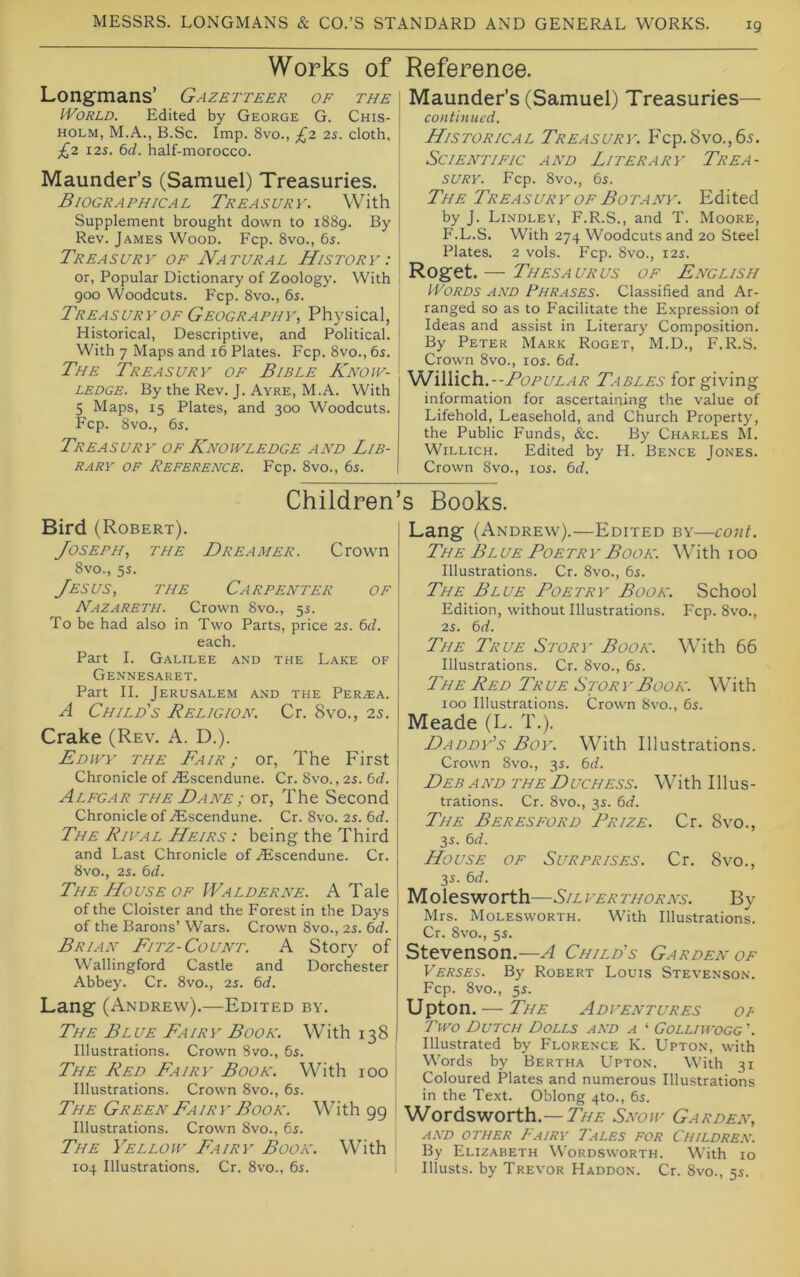 Works of Longmans’ Gazetteer of the IVoRLD. Edited by George G. Chis- holm, M.A., B.Sc. Imp. 8vo., £2 2s. cloth, £2 I2S. 6d. half-morocco. Maunder’s (Samuel) Treasuries. Biographical Treasury. With Supplement brought down to 1889. By Rev. James Wood. Fcp. 8vo., 6s. Treasury of Natural History : or, Popular Dictionary of Zoology. With 900 Woodcuts. Fcp. 8vo., 6s. Treasury OF Geography., Physical, Historical, Descriptive, and Political. With 7 Maps and 16 Plates. Fcp. 8vo., 6s. The Treasury of Bible Know- ledge. By the Rev. J. Ayre, M.A. With 5 Maps, 15 Plates, and 300 Woodcuts. Fcp. 8vo., 6s. Treasury of Knowledge and Lib- rary OF Reference. Fcp. 8vo., 6s. Reference. Maunder’s (Samuel) Treasuries— continued. Historical Treasury. Fcp. 8vo.,65. Scientific and Literary Trea- sury. Fcp. 8vo., 6s. The Treasur y of Botany. Edited by J. Lindley, F.R.S., and T. Moore, P'.L.S. With 274 Woodcuts and 20 Steel Plates. 2 vols. Fcp. 8vo., 12s. Roget. — Thesa UR US OF English PVoRDS AND Phrases. Classified and Ar- ranged so as to Facilitate the Expression of Ideas and assist in Literary Composition. By Peter Mark Roget, M.D., F.R.S. Crown 8vo., los. 6d. '^iWich.--Popular Tables for giving information for ascertaining the value of Lifehold, Leasehold, and Church Property, the Public Funds, &c. By Charles M. WiLLicH. Edited by H. Bence Jones. Crown 8vo., los. 6rf. Children Bird (Robert). Joseph, the Dreamer. Crown 8vo., 5s. Jesus, the Carpenter of Nazareth. Crown 8vo., 5s. To be had also in Two Parts, price 2s. 6J. each. Part I. Galilee and the Lake of ClENNESARET. Part II. Jerusalem and the Per.ea. A Child's Religion. Cr. 8vo., 25. Crake (Rev. A. D.). Edwy the Fair; or, The First Chronicle of ^^iscendune. Cr. 8vo., 2s. 6<f. Alegar the Dane ; or. The Second Chronicle of ZEscendune. Cr. 8vo. 2s. 6^^. The Rival Heirs : being the Third and Last Chronicle of ^Escendune. Cr. 8vo., 2s. 6<f. The House OF Walderne. A Tale of the Cloister and the Forest in the Days of the Barons’ Wars. Crown 8vo., 25. bd. Brian Fitz-Count. A Story of Wallingford Castle and Dorchester Abbey. Cr. 8vo., 25. 6rf. Lang (Andrew).—Edited by. The Blue Fairy Book. With 138 Illustrations. Crown 8vo., 65. The Red Fairy Book. With 100 ' Illustrations. Crown 8vo., 6r. The Green Fairy Book. With 99 Illustrations. Crown 8vo., 65. The Yellow Fairy Book. With ! 104 Illustrations. Cr. 8vo., 6s. s Books. Lang (Andrew).—Edited by—cont. The Bl ue Poetry Book. With 100 Illustrations. Cr. 8vo., 6s. The Blue Poetry Book. School Edition, without Illustrations. Fcp. 8vo., 2s. bd. The True Story Book. With 66 Illustrations. Cr. 8vo., 6s. The Red Tr ue Stor 1'Book. With 100 Illustrations. Crown 8vo., 6s. Meade (L. T.). Daddy's Boy. With Illustrations. Crown 8vo., 3s. 6^f. Deb a nd the D uchess. Wi th 111 u s - trations. Cr. 8vo., 3s. bd. The Beresford Prize. Cr. 8vo., 3s. bd. House of Surprises. Cr. 8vo., 3s. bd. Molesworth—Silverthorns. By Mrs. Molesworth. With Illustrations. Cr. 8vo., 5s. Stevenson.—A Child's Garden of Verses. By Robert Louis Stevenson. Fcp. 8vo., 5s. Upton. — The Adventures or Two Dutch Dolls and a ‘ Golliwogg ’. Illustrated by Florence K. Upton, with Words by Bertha Upton. With 31 Coloured Plates and numerous Illustrations in the Text. Oblong 4to., 6s. Wordsworth.—Taa Snow Garden, AND OTHER FaIRY 7ALES FOR CHILDREN. By Elizabeth Wordsworth. With lo Illusts. by Trevor Haddon. Cr. 8vo., 5s.