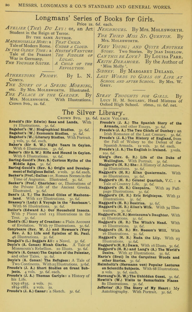 Longmans’ Series Price 25. Atelier (^The) Du Lys : or, an Art Student in the Reign ot Terror. By the same Author. Mademoiselle Mori That Child. Taleof Modern Rome. Under a Cloud. In the Olden 7'ime : a Hester's Venture Tale of the Peasant The Fiddler of War in Germany. Lugau. The Younger Sister. A Child of the Revolution. Atherstone Priory. By L. N. COMYN. The Story of a Spring Morning, etc. By Mrs. Molesworth. Illustrated. The Palace in the Garden, By Mrs. Molesworth. With Illustrations. Crown 8vo., 25. 6d. of Books for Girls. 6rf. each. Neighbours. By Mrs. Molesworth. The Third Miss St. Quentin. By Mrs. Molesworth. Very Young; and Quite Another Story. Two Stories. By Jean Ingelow. Can THIS BE Love? By Louisa Parr. Keith Deramore. By the Author of ‘ Miss Molly ’. Sidney. By Margaret Deland. Last Words to Girls on Life at School and after School. By Mrs. W, Grey. Stray Thoughts for Girls. By Lucy H. M. Soulsby, Head Mistress of Oxford High School. i6mo., 15. 6d. net. The Silver Crown 8vo. 3s. td Arnold’s (Sir Edwin) Seas and Lands. With 71 Illustrations. 35. 6d. Bagehot’s (W.l Biographical Studies, 35. 6^/. Bagehot’s (W.) Economic Studies. 35. bd. Bagehot’s (W.) Literary Studies. With Portrait. 3 vols, 35. (id. each. Baker’s (Sir 8, W.) Eight Years In Ceylon. With 6 Illustrations. 35. 6d. Baker’s (Sir S. W.) Rifle and Hound in Ceylon. With 6 Illustrations. 35. 6d. Baring-Gould’s (Rev. S.) Curious Myths of the Middle Ages. 35. (d. Baring-Gould’s (Rev. S.) Origin and Develop- ment of Religious Belief. 2 vols. 35.6rf.each. Becker’s (Prof.) Gallus: or, Roman Scenes in the Time of Augustus. Illustrated. 35. (>d. Becker’s (Prof.) Charicles: or, Illustrations of the Private Life of the Ancient Greeks. Illustrated. 35. (id. Bent’s (J. T.) The Ruined Cities of Mashona- land. With 117 Illustrations. 35. 6d. Brassey’s (Lady) A Voyage in the ‘ Sunbeam ’. With 66 Illustrations. 35. 6d. Butler’s (Edward A.) Our Household Insects. With 7 Plates and 113 Illustrations in the Text. 35. (id. Clodd’s (E.) Story of Creation: a Plain Account of Evolution. With 77 Illustrations. 35. 6d. Conybeare (Rev. W. J.) and Howson’s (Very Rev. J. S.) Life and Epistles of St. Paul. 46 Illustrations. 35. (id. Dougall’s (L.) Beggars All: a Novel. 35. (id. Doyle’s (A. Conan) Micah Clarke. A Tale of Monmouth’s Rebellion. 10 Illusts. 35. 6d. Doyle’s (A. Conan) The Captain of the Polestar, and other Tales. 35. 6d. Doyle’s (A. Conan) The Refugees: A Tale of Two Continents. With25Illustrations. 356a?. Froude’s (J. A.) Short Studies on Great Sub- jects, 4 vols. 35. 6d. each. Froude’s (J. A.) Thomas Carlyle: a History of his Life. 1795-1835. 2 vols. 75. 1834-1881. 2 vols. 75. Froude’s (J. A.) Caesar: a Sketch. 35. 6d. Library. EACH Volume. Froude’s (J. A.) The Spanish Story of the Armada, and other Essays. 35. 6d. Froude’s (J. A.) The Two Chiefs of Dunboy: an Irish Romance of the Last Century. 35. (id. Froude’s (J. A.) The History of England, from the Fall of Wolsey to the Defeat of the Spanish Armada. 12 vols. 35. (d. each. Froude’s (J. A.) The English in Ireland. 3 vols. 105. 6d. Gleig’s (Rev. G. R.) Life of the Duke of Wellington. With Portrait. 35. 6d. Haggard’s (H. R.) She: A History of Adventure. 32 Illustrations. 35. 6d. Haggard’s (H. R.) Allan Quatermain. With 20 Illustrations. 35. (id. Haggard’s (H. R.) Colonel Quaritch, V.C. ; a Tale of Country Life. 35. 6d. Haggard’s (H. R.) Cleopatra. With 29 Full- page Illustrations. 35. 6d. Haggard’s (H. R.) Eric Brlghteyes. With 51 Illustrations. 35. 6d. Haggard’s (H. R.) Beatrice. 35. (id. Haggard’s (H. R.) Allan’s Wife. With 34 Illus- trations. 35. (id. Haggard’s (H. R.) Montezuma’s Daughter. With 25 Illustrations. 35. (id, Haggard’s (H. R.) The Witch’s Head. With 16 Illustrations. 35. 6d, Haggard’s (H. R.) Mr. Meeson’s Will. With 16 Illustrations. 35. 6d. Haggard’s (H. R.) Nada the Lily. With 23 illustrations. 35. (id. Haggard’s (H.R.) Dawn. With 16 Illusts. 35. 6^f. Haggard’s (H. R.) and Lang’s (A.) The World’s Desire. With 27 Illustrations. 35. (>d. Harte’s (Bret) In the Carquinez Woods and other Stories. 35. 6d. Helmholtz’s (Hermann von) Popular Lectures on Sclentiflc Subjects. With 68 Illustrations. 2 vols. 35. (id. each. Hornung’s (E. W.) The Unbidden Guest. 35. (id. Howltt’s (W.) Visits to Remarkable Places 80 Illustrations. 35. 6^f. Jefferies’ (R.) The Story of My Heart: My Autobiography. With Portrait. 35. (id.