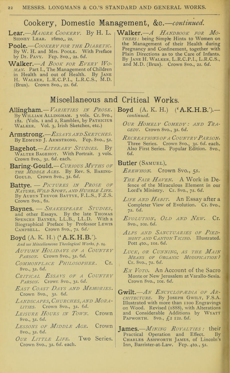 Cookery, Domestic Management, &e.—continued. Lear.—Maigre Cookery. By H. L. Sidney Lear. i6mo., 2s. Poole.—Cookery FOR the Diabetic. By W. H. and Mrs. Poole. With Preface by Dr. Pavy. Fcp. 8vo., 2s. 6d. Walker.—A Book for Every Wo- man. Part L, The Management of Children in Health and out of Health. By Jane H. Walker, L.R.C.P.L, L.R.C.S., M.D. (Brux). Crown 8vo., 2S. 6d. Walker .—A Handbook for Mo- thers : being Simple Hints to Women on the Management of their Health during Pregnancy and Confinement, together with Plain Directions as to the Care of Infants. By Jane H. Walker, L.R.C.P.L, L.R.C.S., j and M.D. (Brux). Crown 8vo., 2s. 6d. Miscellaneous and Critical Works. Allingham.— Varieties in Prose. By William Allingham. 3 vols. Cr. 8vo., 185. (Vols. I and 2, Rambles, by Patricius Walker. Vol. 3, Irish Sketches, etc.) Armstrong.—Ess a ysand Sketches. By Edmund J. Armstrong. Fcp. 8vo., 5s. 'Ba.gehot.—Literary Studies. By Walter Bagehot. With Portrait. 3 vols. Crown 8vo., 3s. (>d. each. Baring-Gould.— Curious Myths of THE Middle Ages. By Rev. S. Baring- Gould. Crown 8vo., 35. 6d. Battye. — Pictures in Prose of Nature, Wild Sport, and Humble Life. By Aubyn Trevor Battye, F.L.S., F.Z.S. Crown 8vo., 6s. Baynes. — Shakespeare Studies, and other Essays. By the late Thomas Spencer Baynes, LL.B., LL.D. With a Biographical Preface by Professor Lewis Campbell. Crown 8vo., 7s. bd.' Boyd (A. K. H.) (‘A.K.H.B.’)- And see Miscellaneous Theological Works, p. 24. Autumn Holidays of a Country Parson. Crown 8vo., 3s. bd. Commonplace Philosopher. Cr. 8vo., 3s. bd. Critical Essays of a Country Parson. Crown 8vo., 3s. bd. East Coast Days and Memories. Crown 8vo., 3s. bd. Landscapes, Churches, and Mora- lities. Crown 8vo., 3s. bd. Leisure Hours in Town. Crown 8vo., 3s. bd. Lessons of Middle Age. Crown 8vo., 3s. bd. Our Little Life. Two Series. Crown 8vo., 3s. bd. each. Boyd (A. K. H.) (‘A.K.H.B.’).— continued. Our Homely Comedy: and Tra- gedy. Crown 8vo., 3s. bd. Recrea tions of a Co untr yPa rson. Three Series. Crown 8vo., 35. bd. each. Also First Series. Popular Edition. 8vo., bd. Butler (Samuel), Erewhon. Crown 8vo., 55. The Fair Haven. A Work in De- fence of the Miraculous Element in our Lord’s Ministry. Cr. 8vo., 7s. bd. Life and Habit. An Essay after a Completer View of Evolution. Cr. 8vo., 7s. bd. Evolution, Old and Hew. Cr. 8vo., los. bd. Alps and Sanctuaries of Pied- mont AND Canton Ticino. Illustrated. Pott 4to., los. bd. Luck, or Cunning, as the Main Means of Organic Modification} Cr. 8vo., 7s. bd. Ex VoTO. An Account of the Sacro Monte or New Jerusalem at Varallo-Sesia. Crown 8vo., 105. bd. Gwilt.—An Encyclop.kdia of Ar- chitecture. By Joseph Gwilt, F.S.A. Illustrated with more than 1100 Engravings on Wood. Revised (1888), with Alterations and Considerable Additions by Wyatt Papworth. 8vo., £2 12s. bd. James.—Mining Royalties : their Practical Operation and Effect. By Charles Ashworth James, of Lincoln’s Inn, Barrister-at-Law. Fcp. 4to., 5s.