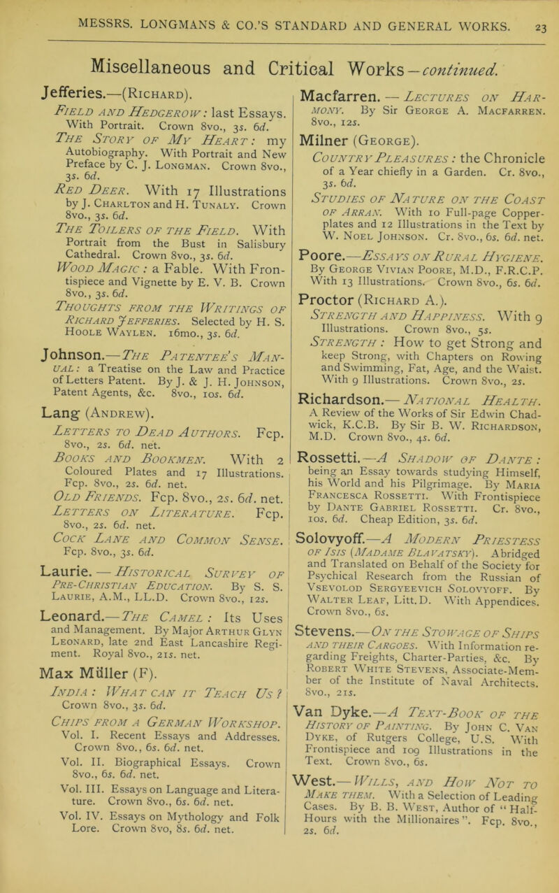 23 Miscellaneous and Critical continued. Jefferies.—(Richard). Field and Hedgerow: last Essays. With Portrait. Crown 8vo., 3s. 6rf. The Story of My Heart: my Autobiography. With Portrait and New Preface by C. J. Longman. Crown 8vo., 3s. td. Red Deer. With 17 Illustrations by J. Charlton and H. Tunaly. Crown 8vo., 3s. 6rf. The Toilers of the Field. With Portrait from the Bust in Salisbury Cathedral. Crown 8vo., 35. 6rf. Wood Magic : a Fable. With Fron- tispiece and Vignette by E. V. B. Crown 8vo., 3s. 6rf. Thoughts from the Writings of Richard Jefferies. Selected by H. S. Hoole Waylen. i6mo., 3s. M. Johnson.—The Patentee’s AIan- UAL: a Treatise on the Law and Practice of Letters Patent. By J. & J. H. Johnson, Patent Agents, &c. 8vo., los. 6d. Lang (Andrew). Letters to Dead Authors. Fcp. 8vo., 25. 6(f. net. Books and Bookmen. With 2 Coloured Plates and 17 Illustrations. Fcp. 8vo., 25. 6rf. net. Old Friends. Fcp. 8vo., 25. 6r/. net. Letters on Literature. Fcp. 8vo., 25. bd. net. Cock Lane and Common Sense. Fcp. 8vo., 35. bd. Laurie. — Historical Survey of Pre-Christian Education. By S. S. Laurie, A.M., LL.D. Crown 8vo., 125. Leonard.—7>/a: Camel : Its Uses and Management. By Major Arthur Glyn Leonard, late 2nd East Lancashire Regi- ment. Royal 8vo., 215. net. ° Max Miiller (F). Lndia: What can it Teach Us 2 . Crown 8vo., 35. bd. Chips from a German Workshop, j Vol. I. Recent Essays and Addresses. Crown 8vo., 65. bd. net. Vol. II. Biographical Essays. Crown 8vo., 65. bd. net. Vol. III. Essays on Language and Litera- ture. Crown 8vo., 65. bd. net. Vol. IV. Essays on Mythology and Folk Lore. Crown 8vo, 85. bd. net. Macfarren. — Lectures on Har- mony. By Sir George A. Macfarren. 8vO., 125. Milner (George). Country Pleasures : the Chronicle of a Year chiefly in a Garden. Cr. 8vo., 35. bd. Studies of Nature on the Coast OF Arran. With 10 Full-page Copper- plates and 12 Illustrations in the Text by W. Noel Johnson. Cr. 8vo., 65. bd. net. Poore.—Fssays on Rural Hygiene. By George Vivian Poore, M.D., F.R.C.P. With 13 Illustrations. Crown 8vo., 65. bd. Proctor (Richard A.). Strength AND Happiness. With 9 Illustrations. Crown 8vo., 55. Strength : How to get Strong and keep Strong, with Chapters on Rowing and Swimming, Fat, Age, and the Waist. With 9 Illustrations. Crown 8vo., 25. Richardson.— National Health. A Review of the Works of Sir Edwin Chad- wick, K.C.B. By Sir B. W. Richardson, M.D. Crown 8vo., 45. bd. Rossetti.—A Shadow of Dante: being an Essay towards studying Himself, his World and his Pilgrimage. B)' Maria Francesca Rossetti. With Frontispiece by Dante Gabriel Rossetti. Cr. 8vo., 105. bd. Cheap Edition, 35. bd. Solovyoff.—A Modern Priestess OF Isis {Madame Blavatska’). Abridged and Translated on Behalf of the Societyfor Psychical Research from the Russian of Vsevolod Sergyeevich Solovyoff. By Walter Leaf, Litt.D. With Appendices. Crown 8vo., 65. Stevens.—On the Stowage of Ships AND THEIR CARGOES. With Information re- garding Freights, Charter-Parties, &c. By Robert White Stevens, Associate-Mem- ber of the Institute of Naval Architects. 8vO., 215. Van Dyke.—^ Text-Book of the History of Painting. By John C. Van- Dyke, of Rutgers College, U.S. With Frontispiece and 109 Illustrations in the Text. Crown 8vo., 65. West.—IFills, and How Not to Make them. With a Selection of Leading Cases. By B. B. West, Author of “ Halt- Hours with the Millionaires”. Fcp 8vo 25. bd.