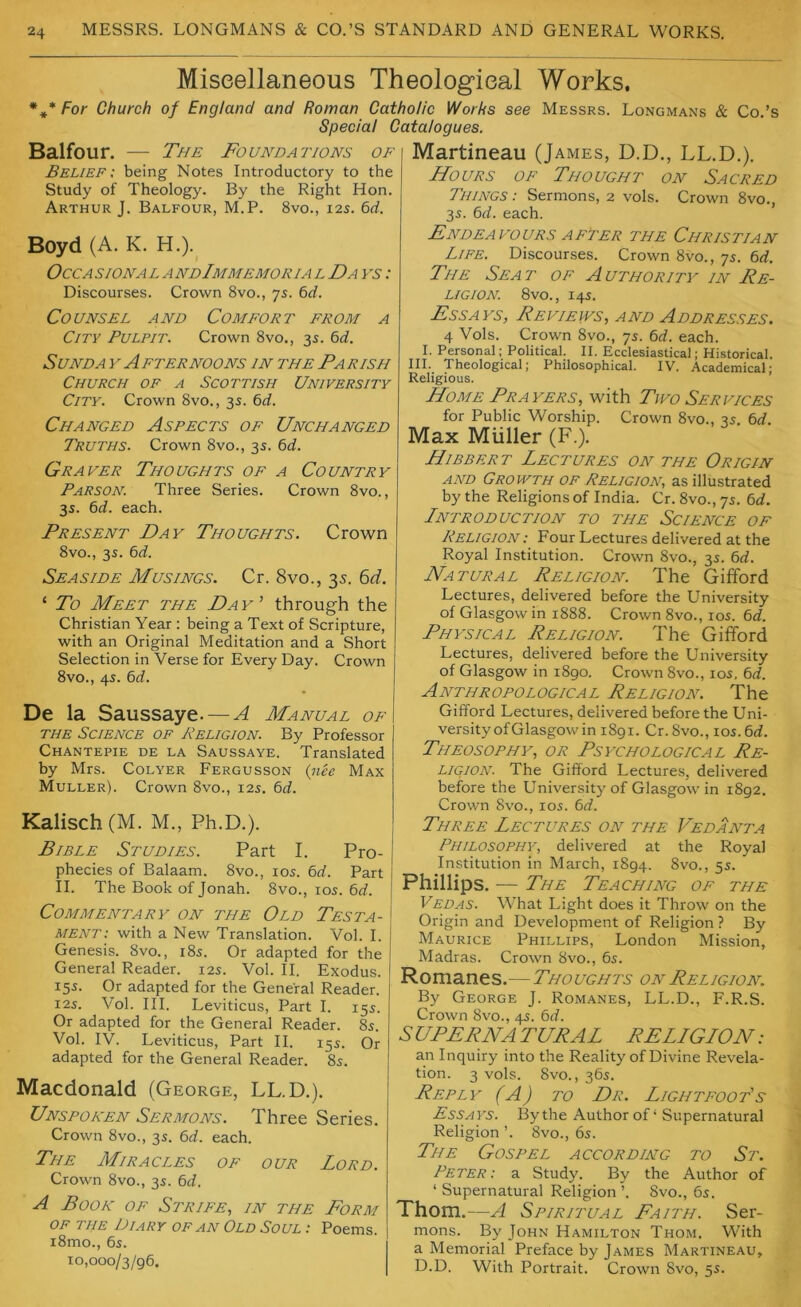 Miscellaneous Theological Works. *** For Church of England and Roman Catholic Works see Messrs. Longmans & Co.’s Special Catalogues. Balfour. — The Foundations of Belief; being Notes Introductory to the Study of Theology. By the Right Hon. Arthur J. Balfour, M.P. 8vo., 125. 6rf. Boyd (A. K. H.).^ OccA sioNA L A ndImmemoria l Da f.? ; Discourses. Crown 8vo., 7s. 6rf. Counsel and Comfort from a City Pulpit. Crown 8vo., 3s. 6J, SUNDA Y AFTERNOONS IN THE PARISH Church of a Scottish University City. Crown 8vo., 3s. t>d. Changed Aspects of Unchanged Truths. Crown 8vo., 3s. 6d. Graver Thoughts of a Country Parson. Three Series. Crown 8vo., 3s. td. each. Present Day Thoughts. Crown 8vo., 3s. 6d. Seaside Musings. Cr. 8vo., 35. Fid. ‘ To Meet the Da y ’ through the Christian Year : being a Text of Scripture, with an Original Meditation and a Short Selection in Verse for Every Day. Crown 8vo., 4s. 6d. De la Saussaye.—-A Manual of the Science of Religion. By Professor Chantepie de la Saussaye. Translated by Mrs. Colyer Fergusson {nee Max Muller). Crown 8vo., 12s. 6d. Kalisch (M. M., Ph.D.). Bible Studies. Part I. Pro- phecies of Balaam. 8vo., los. bd. Part II. The Book of Jonah. 8vo., 105. 6d. Commentary on the Old Testa- ment: with a New Translation. Vol. I. Genesis. 8vo., i8s. Or adapted for the General Reader. 12s. Vol. II. Exodus. 15s. Or adapted for the General Reader. I2S. Vol. III. Leviticus, Part I. 15s. Or adapted for the General Reader. 8s. Vol. IV. Leviticus, Part II. 15s. Or adapted for the General Reader. 8s. Macdonald (George, LL.D.). Unspoken Sermons. Three Series. Crown 8vo., 3s. bd. each. The Miracles of our Lord. Crown 8vo., 3s. bd. A Book of Strife, in the Form OF THE Diary of an Old Soul ; Poems. i8mo., 6s. 10,000/3/96. Martineau (James, D.D., LL.D.). Hours of Thought on Sacred Things : Sermons, 2 vols. Crown 8vo., 3s. bd. each. Endeavours AFTER the Christian Life. Discourses. Crown 8vo., 7s. bd. The Seat of Authority in Re- ligion 8vo., 14s. Essays, Reviews, and Addresses. 4 Vols. Crown 8vo., 7s. bd. each. I. Personal; Political. II. Ecclesiastical; Historical. III. Theological; Philosophical. IV. Academical; Religious. Home Prayers, with Tivo Services for Public Worship. Crown 8vo., 3s. bd. Max Muller (F.). Hibbert Lectures on the Origin AND Growth of Religion, as illustrated by the Religions of India. Cr. 8vo., 7s. bd. Lntroduction to the Science of Religion : Four Lectures delivered at the Royal Institution. Crown 8vo., 3s. bd. Natural Religion. The Gifford Lectures, delivered before the University of Glasgow in 1888. Crown 8vo., los. bd. Physical Religion. The Gifford Lectures, delivered before the University of Glasgow in 1890. Crown 8vo., los, bd. Anthropological Religion. The Gifford Lectures, delivered before the Uni- versity of Glasgow in 1891. Cr.8vo., los.bd. Theosophy, or Psychological Re- ligion. The Gifford Lectures, delivered before the University of Glasgow in 1892. Crown 8vo., 105. bd. Three Lectures on the Vedanta Philosophy, delivered at the Royal Institution in March, 1894. 8vo., 5s. Phillips. — The Teaching of the Vedas. What Light does it Throw on the Origin and Development of Religion ? By Maurice Phillips, London Mission, Madras. Crown 8vo., 6s. Romanes.—Thoughts on Religion. By George J. Romanes, LL.D., F.R.S. Crown 8vo., 4s. bd. S UPFRNA TURAL RELLGION: an Inquiry into the Reality of Divine Revela- tion. 3 vols. 8vo., 36s. Reply (A) to Dr. Lightfoot's Essays. By the Author of ‘ Supernatural Religion ’. 8vo., 6s. The Gospel according to St. Peter : a Study. By the Author of ‘ Supernatural Religion ’. 8vo., 6s. Thom.- —A Spiritual Faith. Ser- mons. By John Hamilton Thom. With a Memorial Preface by James Martineau, D.D. With Portrait. Crown 8vo, 5s.