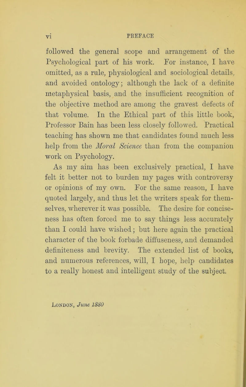 followed tlie general scope and arrangement of the Psychological part of his work. For instance, I have omitted, as a rule, physiological and sociological details, and avoided ontology; although the lack of a definite metaphysical basis, and the insufficient recognition of the objective method are among the gravest defects of that volume. In the Ethical part of this little book, Professor Bain has been less closely followed. Practical teaching has shown me that candidates found much less help from the Moral Science than from the companion work on Psychology. As my aim has been exclusively practical, I have felt it better not to burden my pages with controversy or opinions of my own. For the same reason, I have quoted largely, and thus let the writers speak for them- selves, wherever it was possible. The desire for concise- ness has often forced me to say things less accurately than I could have wished; but here again the practical character of the book forbade diffuseness, and demanded definiteness and brevity. The extended list of books, and numerous references, will, I hope, help candidates to a really honest and intelligent study of the subject. Londok, June 1880