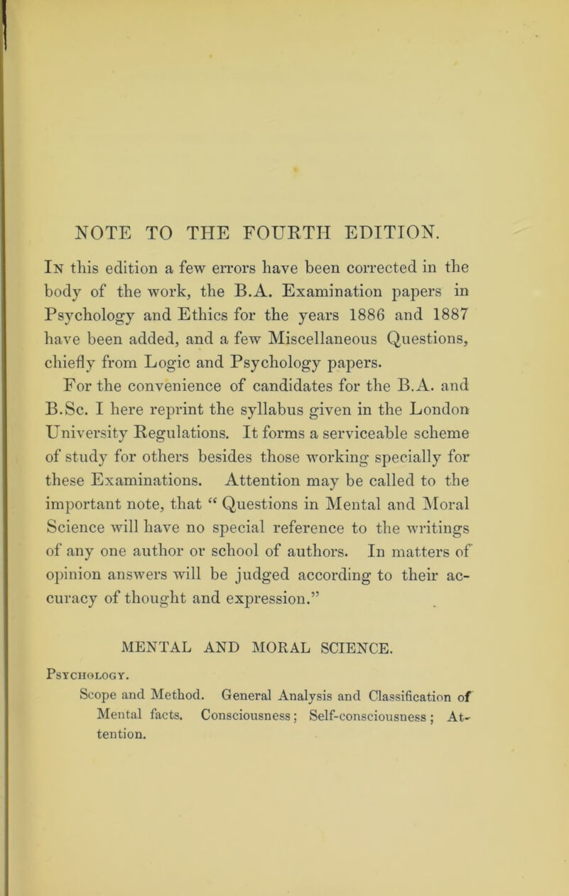 In this edition a few errors have been corrected in the body of the work, the B.A. Examination papers in Psychology and Ethics for the years 1886 and 1887 have been added, and a few Miscellaneous Questions, chiefly from Logic and Psychology papers. For the convenience of candidates for the B.A. and B.Sc. I here reprint the syllabus given in the London University Regulations. It forms a serviceable scheme of study for others besides those working specially for these Examinations. Attention may be called to the important note, that “ Questions in Mental and Moral Science will have no special reference to the writings of any one author or school of authors. In matters of opinion answers will be judged according to their ac- curacy of thought and expression.” MENTAL AND MORAL SCIENCE. Psychology. Scope and Method. General Analysis and Classification of Mental facts. Consciousness; Self-consciousness; At- tention.