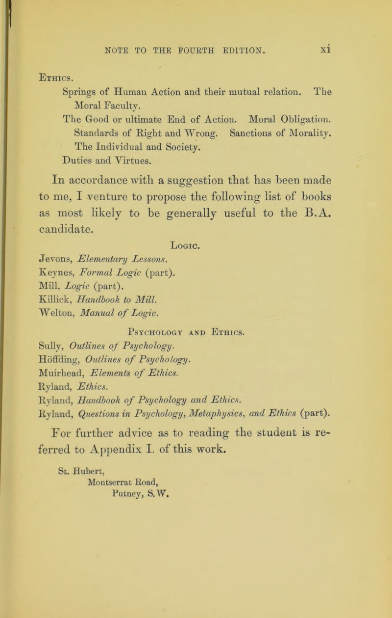 Ethics. Springs of Human Action and their mutual relation. The Moral Faculty. The Good or ultimate End of Action. Moral Obligation. Standards of Right and Wrong. Sanctions of Morality. The Individual and Society. Duties and Virtues. In accordance with a suggestion that has been made to me, I venture to propose the following list of books as most likely to be generally useful to the B.A. candidate. Logic. Jevons, Elementary Lessons. Keynes, Formal Logic (part). Mill, Logic (part). Killick, Handbook to Mill. Welton, Manual of Logic. Psychology and Ethics. Sully, Outlines of Psychology. Ho deling, Outlines of Psychology. Muirhead, Elements of Ethics. Ryland, Ethics. Ryland, Handbook of Psychology and Ethics. Ryland, Questions in Psychology, Metaphysics, and Ethics (part). For further advice as to reading the student is re- ferred to Appendix I. of this work. St. Hubert, Montserrat Road, Putney, S. W.