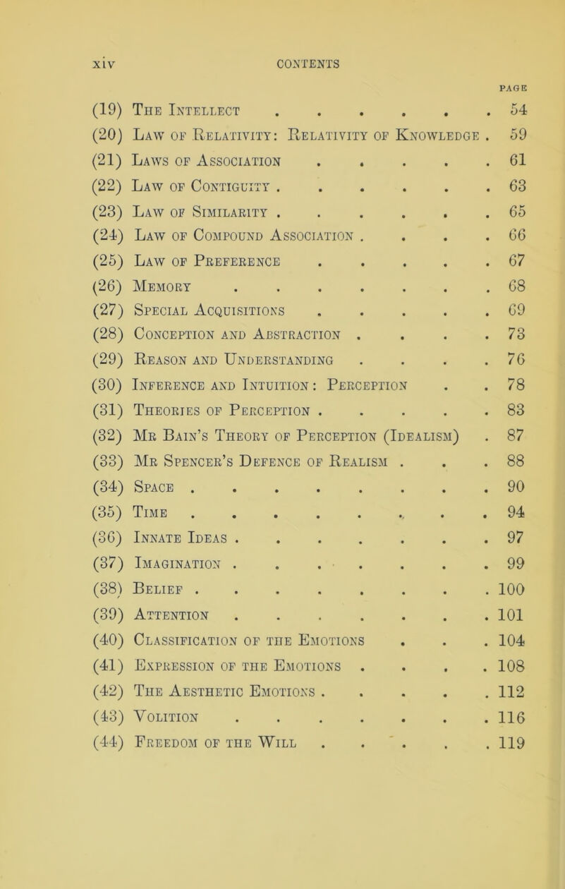 PAGE (19) The Intellect ...... 54 (20) Law of Relativity: Relativity of Knowledge . 59 (21) Laws of Association . . . . .61 (22) Law of Contiguity ...... 63 (23) Law of Similarity ...... 65 (24) Law of Compound Association . . . .66 (25) Law of Preference . .... 67 (26) Memory ....... 68 (27) Special Acquisitions . . . . .69 (28) Conception and Abstraction . . . .73 (29) Reason and Understanding . . . .76 (30) Inference and Intuition : Perception . .78 (31) Theories of Perception . . . . .83 (32) Mr Bain’s Theory of Perception (Idealism) . 87 (33) Mr Spencer’s Defence of Realism . . .88 (34) Space 90 (35) Time ........ 94 (36) Innate Ideas ....... 97 (37) Imagination ....... 99 (38) Belief ........ 100 (39) Attention ....... 101 (40) Classification of the Emotions . . . 104 (41) Expression of the Emotions .... 108 (42) The Aesthetic Emotions . . . . .112 (43) Volition ....... 116 (44) Freedom of the Will . . . . . 119