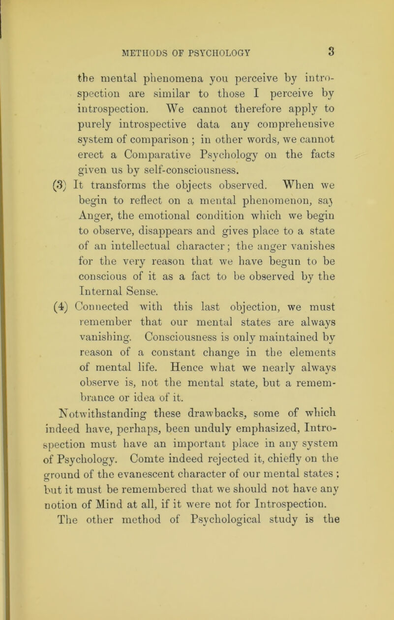 the mental phenomena you perceive by intro- spection are similar to those I perceive by introspection. We cannot therefore apply to purely introspective data any comprehensive system of comparison ; in other words, we cannot erect a Comparative Psychology on the facts given us by self-consciousness. (3) It transforms the objects observed. When we begin to reflect on a mental phenomenon, sa) Anger, the emotional condition which we begin to observe, disappears and gives place to a state of an intellectual character; the anger vanishes for the very reason that we have begun to be conscious of it as a fact to be observed by the Internal Sense. (4) Connected with this last objection, we must remember that our mental states are always vanishing. Consciousness is only maintained by reason of a constant change in the elements of mental life. Hence what we nearly always observe is, not the mental state, but a remem- brance or idea of it. Notwithstanding these drawbacks, some of which indeed have, perhaps, been unduly emphasized, Intro- spection must have an important place in any system of Psychology. Comte indeed rejected it, chiefly on the o-round of the evanescent character of our mental states ; o but it must be remembered that we should not have any notion of Mind at all, if it were not for Introspection. The other method of Psychological study is the