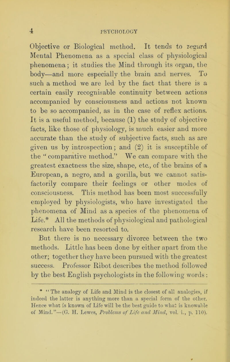 Objective or Biological method. It tends to regard Mental Phenomena as a special class of physiological phenomena; it studies the Mind through its organ, the body—and more especially the brain and nerves. To such a method we are led by the fact that there is a certain easily recognisable continuit}7 between actions accompanied by consciousness and actions not known to be so accompanied, as in the case of reflex actions. It is a useful method, because (1) the study of objective facts, like those of physiology, is much easier and more accurate than the study of subjective facts, such as are given us by introspection; and (2) it is susceptible of the “comparative method.” We can compare with the greatest exactness the size, shape, etc., of the brains of a European, a negro, and a gorilla, but we cannot satis- factorily compare their feelings or other modes of consciousness. This method has been most successfully employed by physiologists, who have investigated the phenomena of Mind as a species of the phenomena of Life.* All the methods of physiological and pathological research have been resorted to. But there is no necessary divorce between the two methods. Little has been done by either apart from the other; together they have been pursued with the greatest success. Professor Ribot describes the method followed by the best English psychologists in the following words: * “ The analogy of Life and Mind is the closest of all analogies, if indeed the latter is anything more than a special form of the other. Hence what is known of Life will be the best guide to what is knowable of Mind.”—(G. H. Lewes, Problems of Life and Mind, vol. i., p. 110).