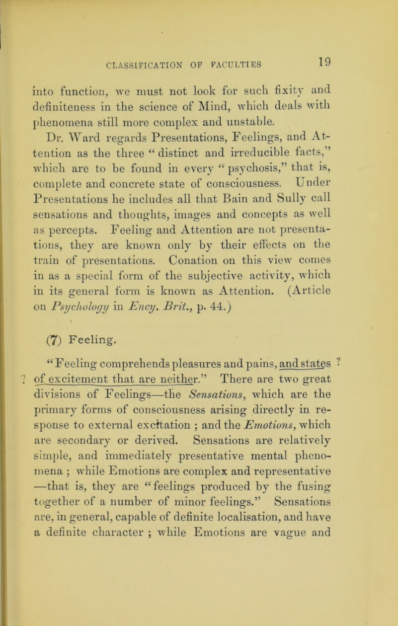 into function, Ave must not look for such fixity and definiteness in the science of Mind, which deals with phenomena still more complex and unstable. Dr. Ward regards Presentations, Feelings, and At- tention as the three “ distinct and irreducible facts,” which are to be found in every “ psychosis,” that is, complete and concrete state of consciousness. U nder Presentations he includes all that Bain and Sully call sensations and thoughts, images and concepts as well as percepts. Feeling and Attention are not presenta- tions, they are known only by their effects on the train of presentations. Conation on this view comes in as a special form of the subjective activity, which in its general form is known as Attention. (Article on Psychology in Ency. Brit., p. 44.) (7) Feeling. ‘‘Feeling comprehends pleasures and pains, and states of excitement that are neither.” There are two great divisions of Feelings—the Sensations, which are the primary forms of consciousness arising directly in re- sponse to external excitation ; and the Emotions, which are secondary or derived. Sensations are relatively simple, and immediately presentative mental pheno- mena ; while Emotions are complex and representative —that is, they are “feelings produced by the fusing together of a number of minor feelings.” Sensations are, in general, capable of definite localisation, and have a definite character ; while Emotions are vairue and