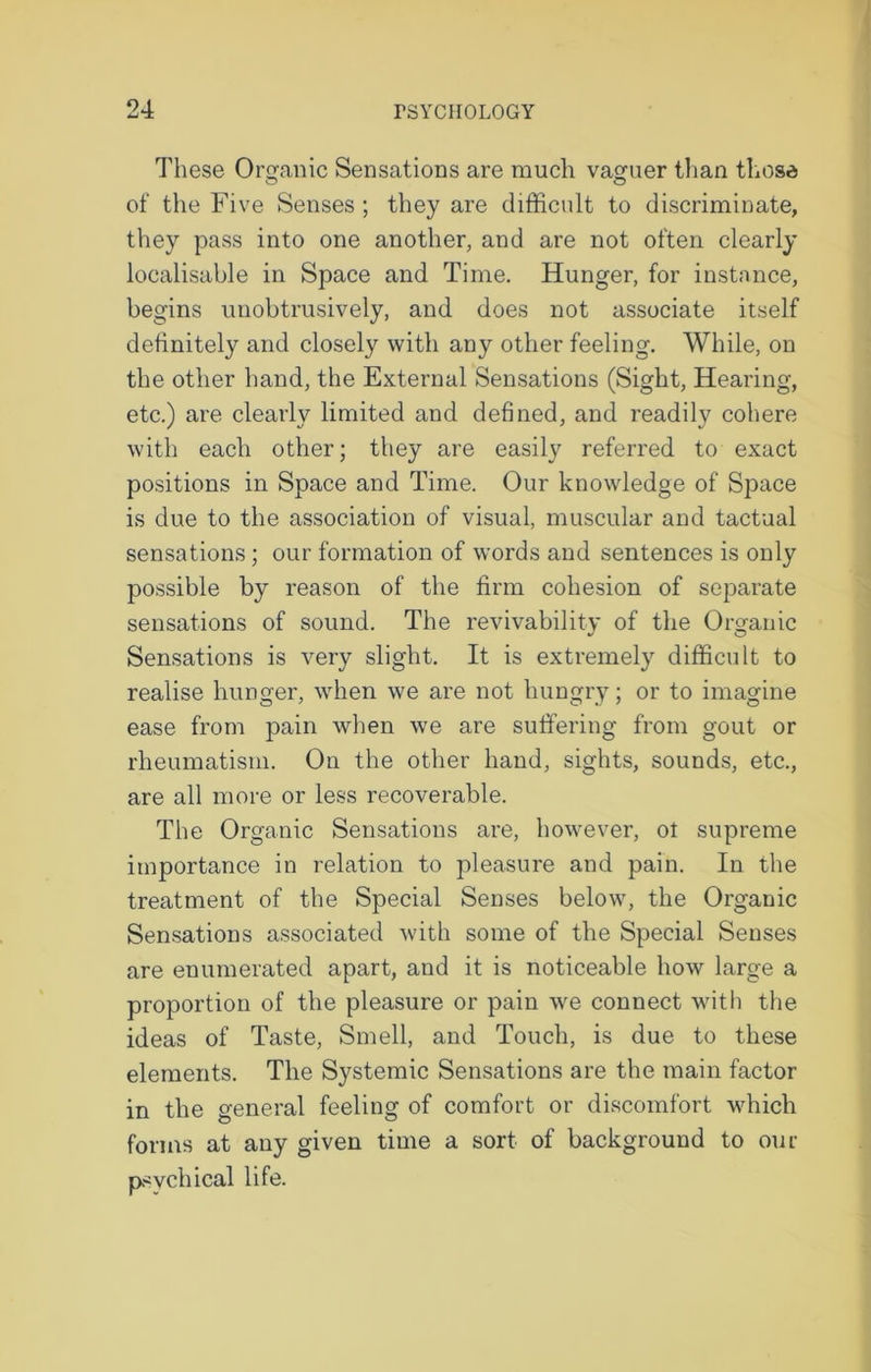 These Organic Sensations are much vaguer than those of the Five Senses ; they are difficult to discriminate, they pass into one another, and are not often clearly localisable in Space and Time. Hunger, for instance, begins unobtrusively, and does not associate itself definitely and closely with any other feeling. While, on the other hand, the External Sensations (Sight, Hearing, etc.) are clearly limited and defined, and readily cohere with each other; they are easily referred to exact positions in Space and Time. Our knowledge of Space is due to the association of visual, muscular and tactual sensations; our formation of words and sentences is only possible by reason of the firm cohesion of separate sensations of sound. The revivability of the Organic Sensations is very slight. It is extremely difficult to realise hunger, when we are not hungry; or to imagine ease from pain when we are suffering from gout or rheumatism. On the other hand, sights, sounds, etc., are all more or less recoverable. The Organic Sensations are, however, ot supreme importance in relation to pleasure and pain. In the treatment of the Special Senses below, the Organic Sensations associated with some of the Special Senses are enumerated apart, and it is noticeable how large a proportion of the pleasure or pain we connect with the ideas of Taste, Smell, and Touch, is due to these elements. The Systemic Sensations are the main factor in the general feeling of comfort or discomfort which forms at any given time a sort of background to our psychical life.