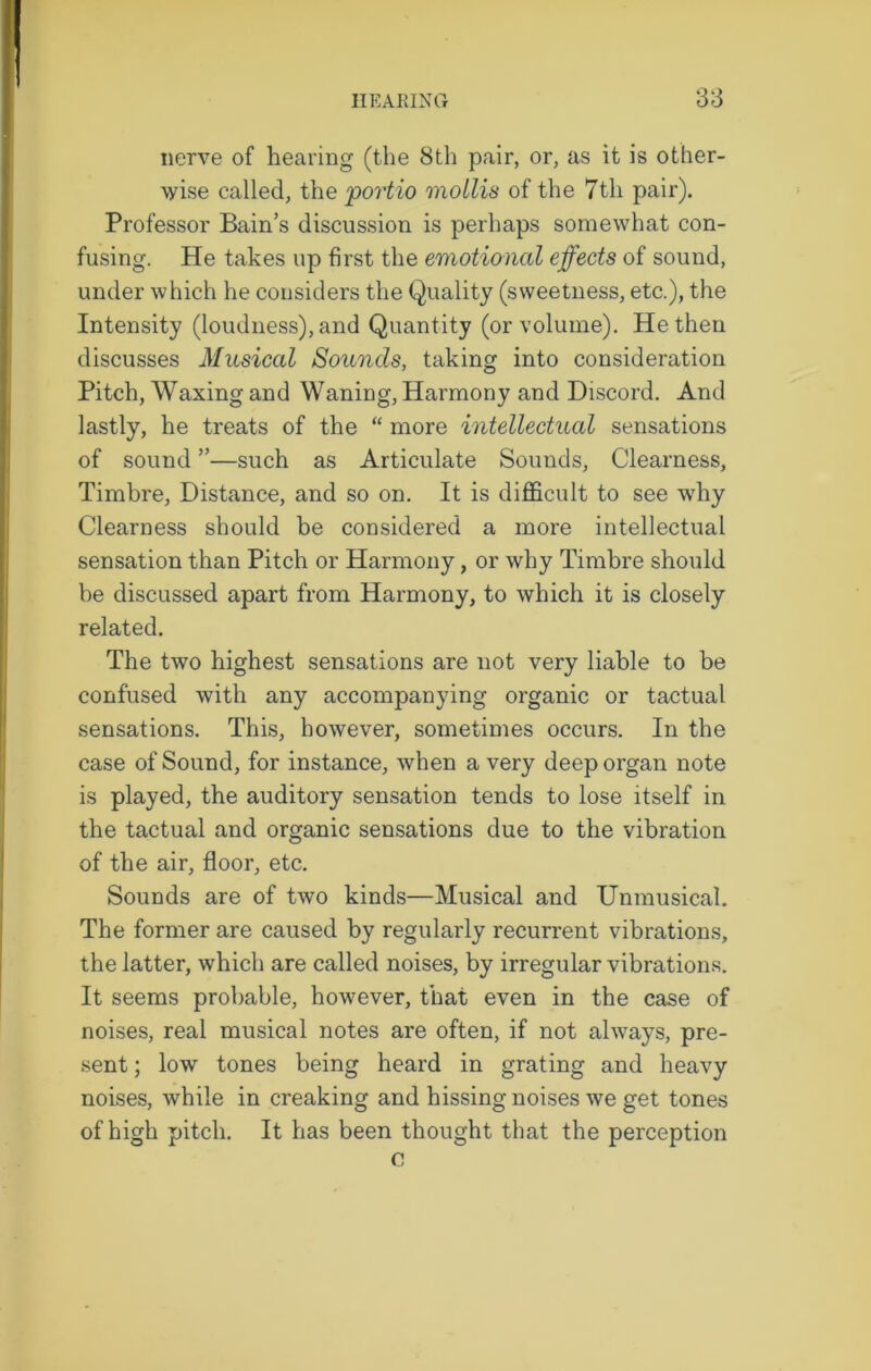 nerve of hearing (the 8th pair, or, as it is other- wise called, the portio mollis of the 7th pair). Professor Bain’s discussion is perhaps somewhat con- fusing. He takes up first the emotional effects of sound, under which he considers the Quality (sweetness, etc.), the Intensity (loudness), and Quantity (or volume). He then discusses Musical Sounds, taking into consideration Pitch, Waxing and Waning, Harmony and Discord. And lastly, he treats of the “ more intellectual sensations of sound ”—such as Articulate Sounds, Clearness, Timbre, Distance, and so on. It is difficult to see why Clearness should be considered a more intellectual sensation than Pitch or Harmony, or why Timbre should be discussed apart from Harmony, to which it is closely related. The two highest sensations are not very liable to be confused with any accompanying organic or tactual sensations. This, however, sometimes occurs. In the case of Sound, for instance, when a very deep organ note is played, the auditory sensation tends to lose itself in the tactual and organic sensations due to the vibration of the air, floor, etc. Sounds are of two kinds—Musical and Unmusical. The former are caused by regularly recurrent vibrations, the latter, which are called noises, by irregular vibrations. It seems probable, however, that even in the case of noises, real musical notes are often, if not always, pre- sent ; low tones being heard in grating and heavy noises, while in creaking and hissing noises we get tones of high pitch. It has been thought that the perception c