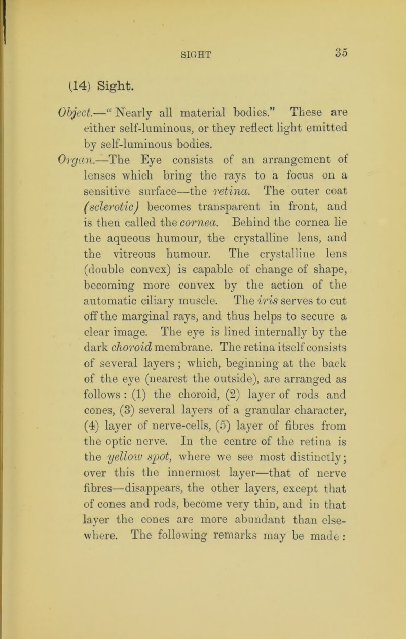 (14) Sight. Object.—“ Nearly all material bodies.” These are either self-luminous, or they reflect light emitted by self-luminous bodies. Organ.—The Eye consists of an arrangement of lenses which bring the rays to a focus on a sensitive surface—the retina. The outer coat (sclerotic) becomes transparent in front, and is then called the cornea. Behind the cornea lie the aqueous humour, the crystalline lens, and the vitreous humour. The crystalline lens (double convex) is capable of change of shape, becoming more convex by the action of the automatic ciliary muscle. The iris serves to cut off the marginal rays, and thus helps to secure a clear image. The eye is lined internally by the dark choroid membrane. The retina itself consists of several layers; which, beginning at the back of the eye (nearest the outside), are arranged as follows : (1) the choroid, (2) layer of rods and cones, (3) several layers of a granular character, (4) layer of nerve-cells, (5) layer of fibres from the optic nerve. In the centre of the retina is the yelloiv sjjot, where we see most distinctly; over this the innermost layer—that of nerve fibres—disappears, the other layers, except that of cones and rods, become very thin, and in that layer the cones are more abundant than else- where. The following remarks may be made: