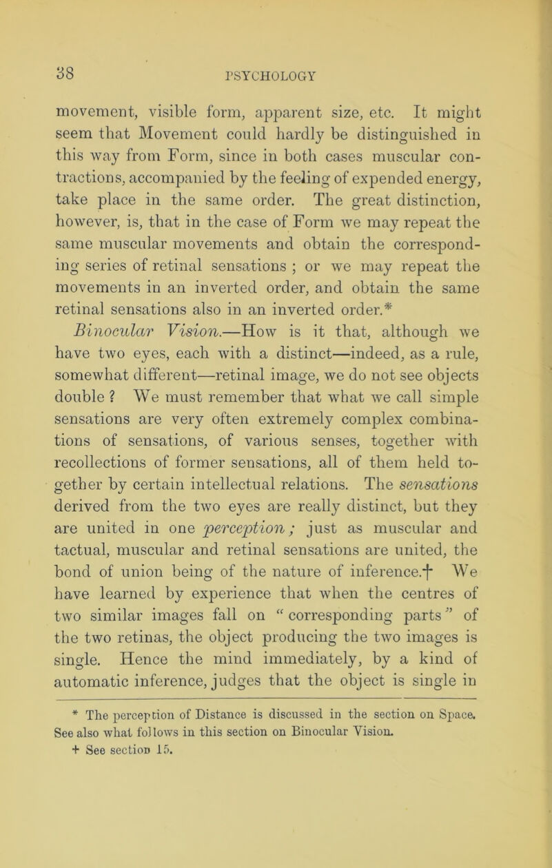 movement, visible form, apparent size, etc. It might seem that Movement could hardly be distinguished in this way from Form, since in both cases muscular con- tractions, accompanied by the feeling of expended energy, take place in the same order. The great distinction, however, is, that in the case of Form we may repeat the same muscular movements and obtain the correspond- ing series of retinal sensations ; or we may repeat the movements in an inverted order, and obtain the same retinal sensations also in an inverted order.* Binocular Vision.—How is it that, although we have two eyes, each with a distinct—indeed, as a rule, somewhat different—retinal image, we do not see objects double ? We must remember that what we call simple sensations are very often extremely complex combina- tions of sensations, of various senses, together with recollections of former sensations, all of them held to- gether by certain intellectual relations. The sensations derived from the two eyes are really distinct, but they are united in one perception; just as muscular and tactual, muscular and retinal sensations are united, the bond of union being of the nature of inference.*]* We have learned by experience that when the centres of two similar images fall on “ corresponding parts ” of the two retinas, the object producing the two images is single. Hence the mind immediately, by a kind of automatic inference, judges that the object is single in * The perception of Distance is discussed in the section on Space. See also what follows in this section on Binocular Vision. + See section 15.