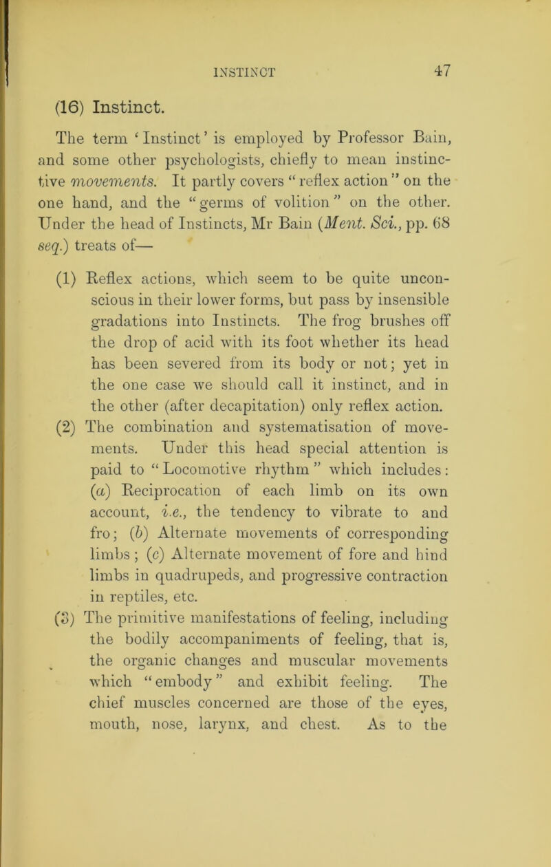 (16) Instinct. The term ‘ Instinct ’ is employed by Professor Bain, and some other psychologists, chiefly to mean instinc- tive movements. It partly covers “ reflex action ” on the one hand, and the “germs of volition” on the other. Under the head of Instincts, Mr Bain (Ment. Sci., pp. (18 seq.) treats of— (1) Reflex actions, which seem to be quite uncon- scious in their lower forms, but pass by insensible gradations into Instincts. The frog brushes off the drop of acid with its foot whether its head has been severed from its body or not; yet in the one case we should call it instinct, and in the other (after decapitation) only reflex action. (2) The combination and systematisation of move- ments. Under this head special attention is paid to “ Locomotive rhythm ” which includes: (a) Reciprocation of each limb on its own account, i.e., the tendency to vibrate to and fro; (6) Alternate movements of corresponding limbs ; (c) Alternate movement of fore and hind limbs in quadrupeds, and progressive contraction in reptiles, etc. (o) The primitive manifestations of feeling, including the bodily accompaniments of feeling, that is, the organic changes and muscular movements which “ embody ” and exhibit feeling. The chief muscles concerned are those of the eyes, mouth, nose, larynx, and chest. As to the