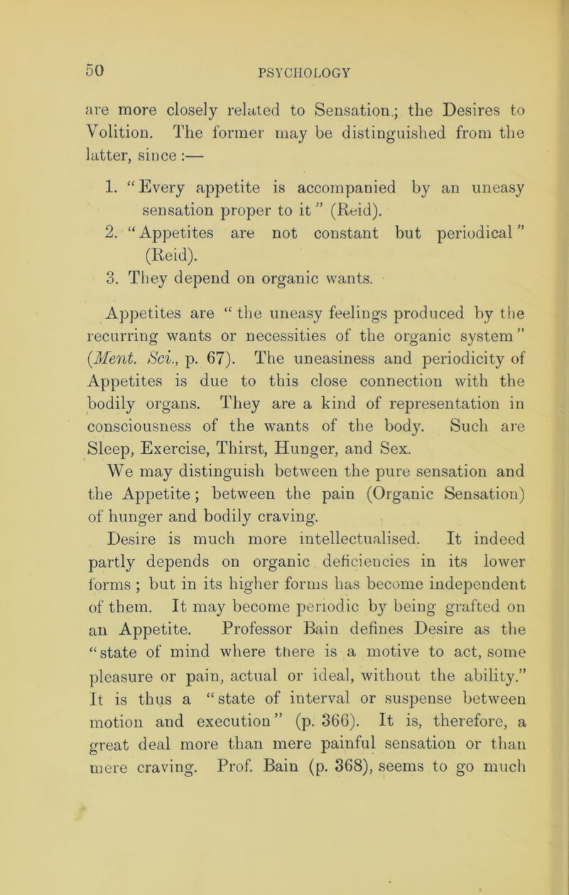 are more closely related to Sensation.; the Desires to Volition. The former may be distinguished from the latter, since:— 1. “ Every appetite is accompanied by an uneasy sensation proper to it ” (Reid). 2. “Appetites are not constant but periodical'’ (Reid). 3. They depend on organic wants. Appetites are “ the uneasy feelings produced by the recurring wants or necessities of the organic system ” {Merit. Sci., p. 67). The uneasiness and periodicity of Appetites is due to this close connection with the bodily organs. They are a kind of representation in consciousness of the wants of the body. Such are Sleep, Exercise, Thirst, Hunger, and Sex. We may distinguish between the pure sensation and the Appetite; between the pain (Organic Sensation) of hunger and bodily craving. Desire is much more intellectualised. It indeed partly depends on organic deficiencies in its lower forms ; but in its higher forms has become independent of them. It may become periodic by being grafted on ail Appetite. Professor Bain defines Desire as the “state of mind where there is a motive to act, some pleasure or pain, actual or ideal, without the ability.” It is thus a “state of interval or suspense between motion and execution ” (p. 366). It is, therefore, a great deal more than mere painful sensation or than mere craving. Prof. Bain (p. 368), seems to go much