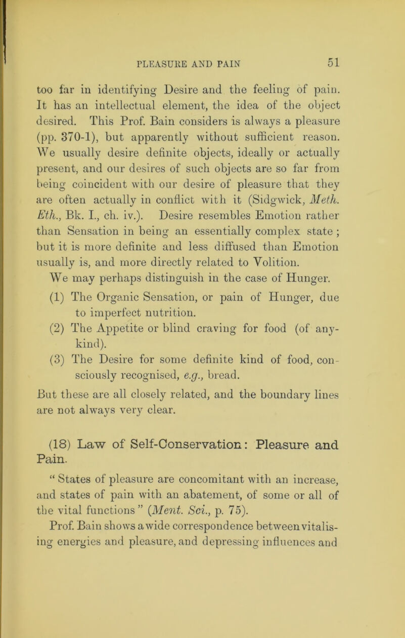 too far in identifying Desire and the feeling of pain. It has an intellectual element, the idea of the object desired. This Prof. Bain considers is always a pleasure (pp. 370-1), but apparently without sufficient reason. We usually desire definite objects, ideally or actually present, and our desires of such objects are so far from being coincident with our desire of pleasure that they are often actually in conflict with it (Sidgwick, Meth. Eth., Bk. I., cli. iv.). Desire resembles Emotion rather than Sensation in being an essentially complex state ; but it is more definite and less diffused than Emotion usually is, and more directly related to Volition. We may perhaps distinguish in the case of Hunger. (1) The Organic Sensation, or pain of Hunger, due to imperfect nutrition. (2) The Appetite or blind craving for food (of any- kind). (3) The Desire for some definite kind of food, con- sciously recognised, e.g., bread. But these are all closely related, and the boundary lines are not always very clear. (18) Law of Self-Conservation: Pleasure and Pain. “ States of pleasure are concomitant with an increase, and states of pain with an abatement, of some or all of the vital functions” {Merit. Sci., p. 75). Prof. Bain shows a wide correspondence between vitalis- ing energies and pleasure, and depressing influences and