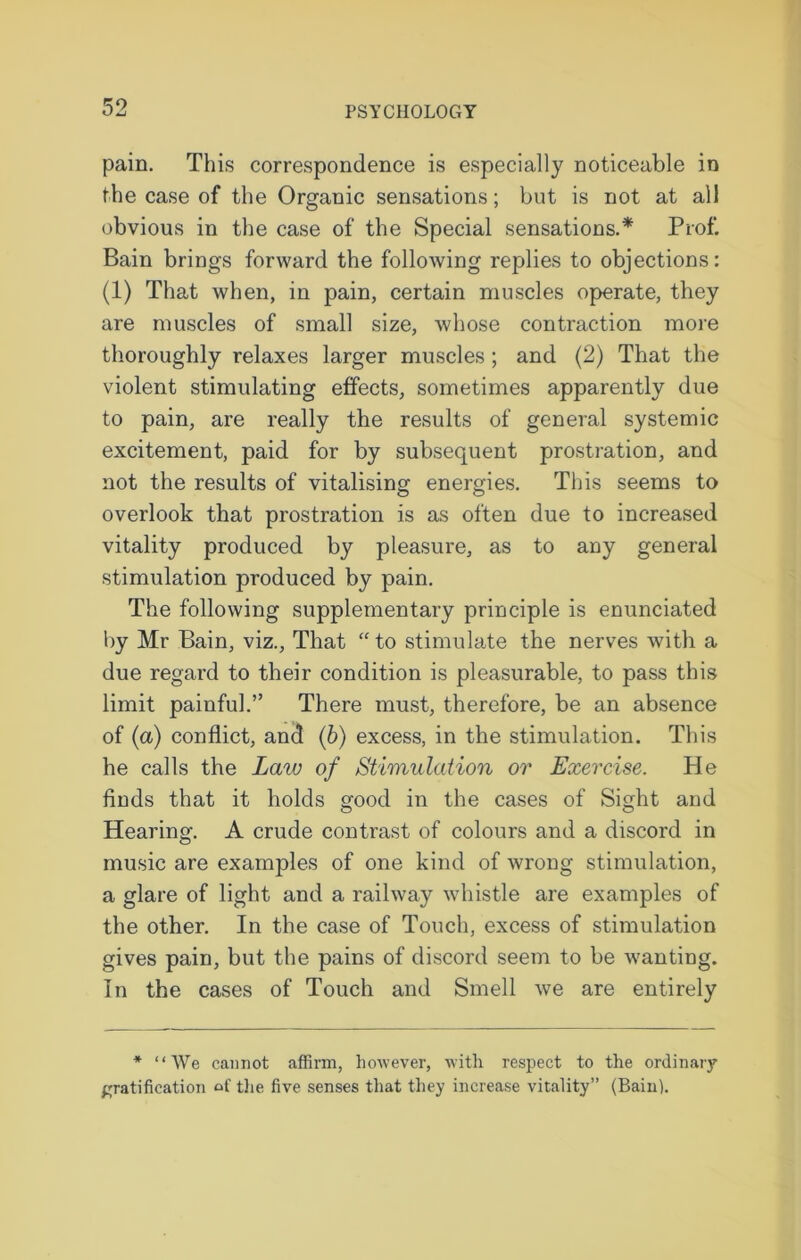 pain. This correspondence is especially noticeable in the case of the Organic sensations; but is not at all obvious in the case of the Special sensations.* Prof. Bain brings forward the following replies to objections: (1) That when, in pain, certain muscles operate, they are muscles of small size, whose contraction more thoroughly relaxes larger muscles ; and (2) That the violent stimulating effects, sometimes apparently due to pain, are really the results of general systemic excitement, paid for by subsequent prostration, and not the results of vitalising energies. This seems to overlook that prostration is as often due to increased vitality produced by pleasure, as to any general stimulation produced by pain. The following supplementary principle is enunciated by Mr Bain, viz., That “to stimulate the nerves with a due regard to their condition is pleasurable, to pass this limit painful.” There must, therefore, be an absence of (a) conflict, and (b) excess, in the stimulation. This he calls the Law of Stimulation or Exercise. He finds that it holds good in the cases of Sight and Hearing. A crude contrast of colours and a discord in music are examples of one kind of wrong stimulation, a glare of light and a railway whistle are examples of the other. In the case of Touch, excess of stimulation gives pain, but the pains of discord seem to be wanting. In the cases of Touch and Smell we are entirely * “We cannot affirm, however, with respect to the ordinary gratification of the five senses that they increase vitality” (Bain).