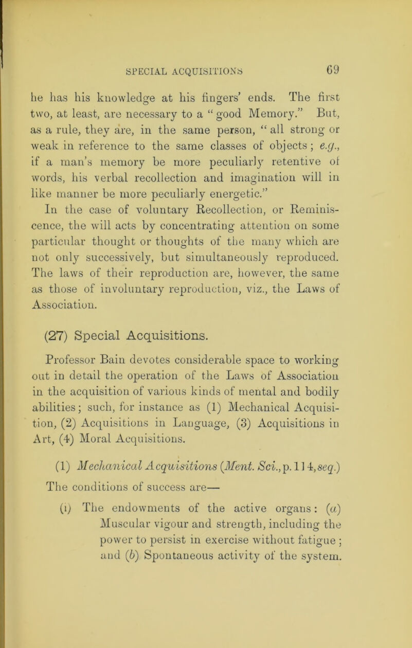 G9 he has his knowledge at his fingers’ ends. The first O o two, at least, are necessary to a “ good Memory.” But, as a rule, they are, in the same person, “all strong or weak in reference to the same classes of objects; e.g., if a man’s memory be more peculiarly retentive of words, his verbal recollection and imagination will in like manner be more peculiarly energetic.” In the case of voluntary Recollection, or Reminis- cence, the will acts by concentrating attention on some particular thought or thoughts of the many which are not only successively, but simultaneously reproduced. The laws of their reproduction are, however, the same as those of involuntary reproduction, viz., the Laws of Association. (27) Special Acquisitions. Professor Bain devotes considerable space to working out in detail the operation of the Laws of Association in the acquisition of various kinds of mental and bodily abilities; such, for instance as (1) Mechanical Acquisi- tion, (2) Acquisitions in Language, (3) Acquisitions in Art, (4) Moral Acquisitions. (1) Mechanical A cquisitions (Ment. Sci., p. 114, seq) The conditions of success are— (l) The endowments of the active organs: (a) Muscular vigour and strength, including the power to persist in exercise without fatigue ; and (6) Spontaneous activity of the system.
