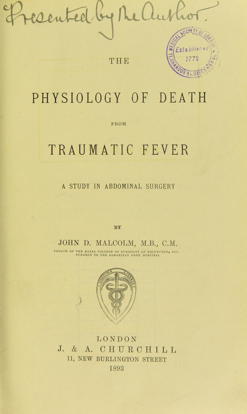 THE PHYSIOLOGY OF DEATH PROM TRAUMATIC FEVER A STUDY IN ABDOMINAL SURGERY BY JOHN D. MALCOLM, M.B., C.M. FELLOW OF THE ROYAL COLLEGE OF SURGEONS OF KDINHURGII, ETC. SURGEON TO THE SAMARITAN FREE HOSPITAL LONDON J. & A. C H U R 0 II I L L 11, NEW BURLINGTON STREET 1893
