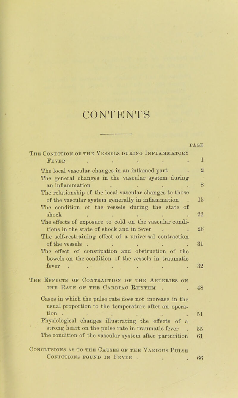 CONTENTS PAGE The Condition op the Vessels during Inflammatory Fever . . . . • 1 The local vascular changes in an inflamed pai-t . 2 The general changes in the vascular system during an inflammation . . . .8 The relationship of the local vascular changes to those of the vascular system generally in inflammation . 15 The condition of the vessels during the state of shock . . . . .22 The effects of exposure to cold on the vascular condi- tions in the state of shock and in fever . . 26 The self-restraining effect of a universal contraction of the vessels . . . . .31 The effect of constipation and obstruction of the bowels on the condition of the vessels in traumatic fever . . . . . .32 The Effects of Contraction of the Arteries on THE Rate of the Cardiac Rhythm . . 48 Cases in which the pulse rate does not increase in the usual proportion to the temperature after an opera- tion . . . . . .51 Physiological changes illustrating the effects of a strong heart on the pulse rate in traumatic fever . 55 The condition of the vascular system after parturition 61 Conclusions as to the Causes of the Various Pulse Conditions found in Fever . 66