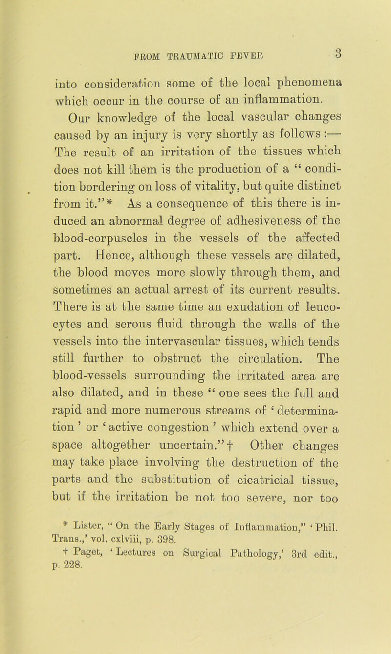 into consideration some of the local phenomena which occur in the course of an inflammation. Our knowledge of the local vascular changes caused by an injury is very shortly as follows :— The result of an irritation of the tissues which does not kill them is the production of a “ condi- tion bordering on loss of vitality, but quite distinct from it.”^ As a consequence of this there is in- duced an abnormal degree of adhesiveness of the blood-corpuscles in the vessels of the affected part. Hence, although these vessels are dilated, the blood moves more slowly through them, and sometimes an actual arrest of its current results. There is at the same time an exudation of leuco- cytes and serous fluid through the walls of the vessels into the intervascular tissues, which tends still further to obstruct the circulation. The blood-vessels surrounding the irritated area are also dilated, and in these “ one sees the full and rapid and more numerous streams of ‘ determina- tion ’ or ‘ active congestion ’ which extend over a space altogether uncertain.” t Other changes may take place involving the destruction of the parts and the substitution of cicatricial tissue, but if the irritation be not too severe, nor too * Lister, “On the Early Stages of Inflammation,” ‘Phil. Trans.,’ vol. cxlviii, p. 398. t Paget, ‘ Lectures on Surgical Pathology,’ 3rd edit., p. 228.