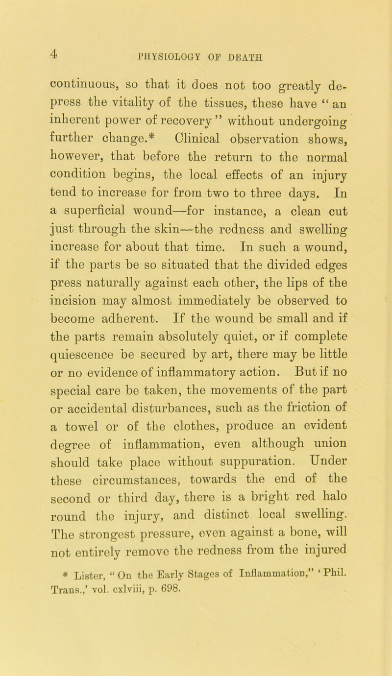 continuous, so that it does not too greatly de- press the vitality of the tissues, these have “ an inherent power of recovery” without undergoing further change.* Clinical observation shows, however, that before the return to the normal condition begins, the local effects of an injury tend to increase for from two to three days. In a superficial wound—for instance, a clean cut just through the skin—the redness and swelling increase for about that time. In such a wound, if the parts be so situated that the divided edges press naturally against each other, the lips of the incision may almost immediately be observed to become adherent. If the wound be small and if the parts remain absolutely quiet, or if complete quiescence be secured by art, there may be little or no evidence of inflammatory action. But if no special care be taken, the movements of the part or accidental disturbances, such as the friction of a towel or of the clothes, produce an evident degree of inflammation, even although union should take place without suppuration. Under these circumstances, towards the end of the second or third day, there is a bright red halo round the injury, and distinct local swelling. The strongest pressure, oven against a bone, will not entirely remove the redness from the injured * Lister, “ On the Early Stages of Inflammation,” ‘ Phil. Trans.,’ vol. cxlviii, p. 698.