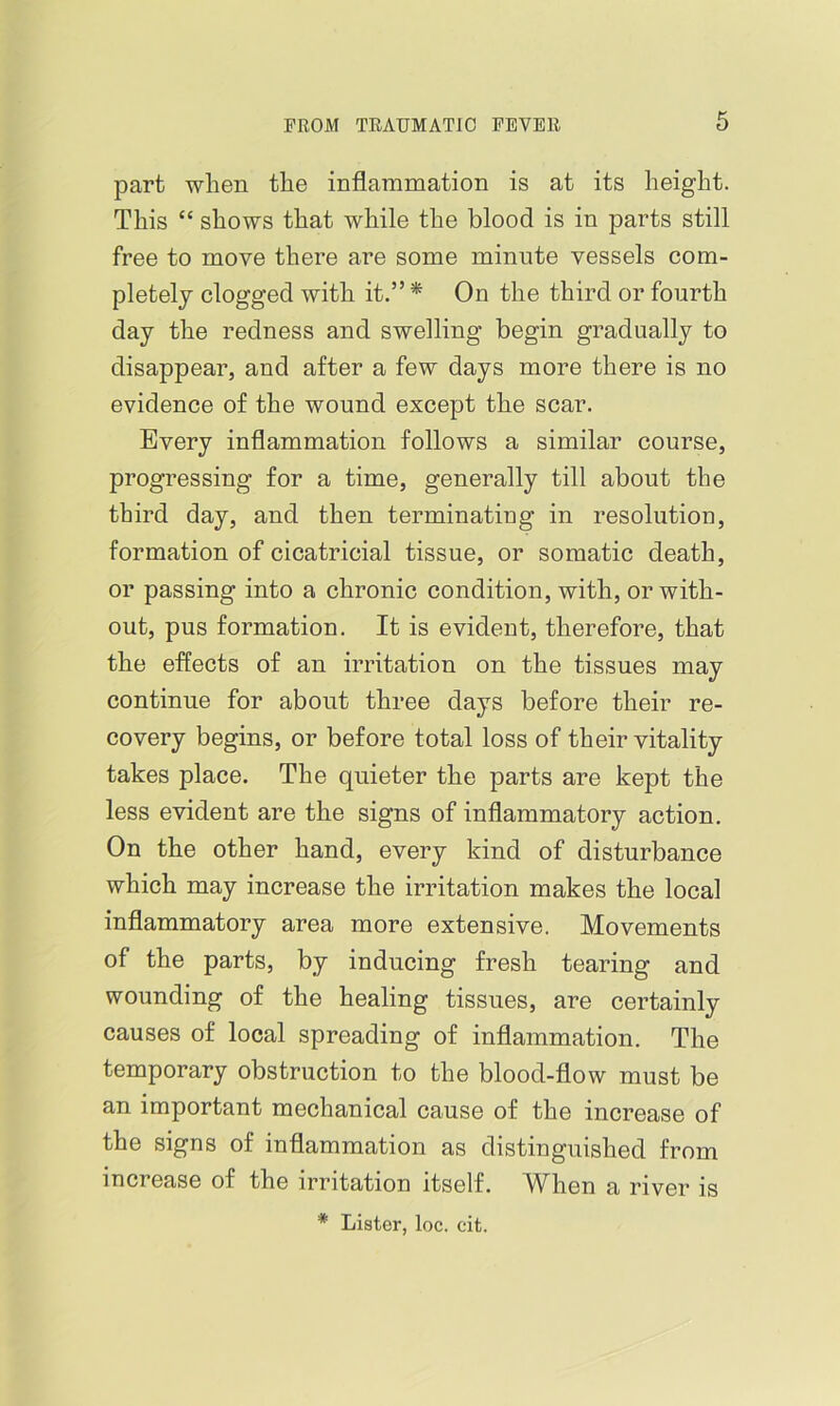 part when the inflammation is at its height. This “ shows that while the blood is in parts still free to move there are some minute vessels com- pletely clogged with it.” * On the third or fourth day the redness and swelling begin gradually to disappear, and after a few days more there is no evidence of the wound except the scar. Every inflammation follows a similar course, progressing for a time, generally till about the third day, and then terminating in resolution, formation of cicatricial tissue, or somatic death, or passing into a chronic condition, with, or with- out, pus formation. It is evident, therefore, that the effects of an irritation on the tissues may continue for about three days before their re- covery begins, or before total loss of their vitality takes place. The quieter the parts are kept the less evident are the signs of inflammatory action. On the other hand, every kind of disturbance which may increase the irritation makes the local inflammatory area more extensive. Movements of the parts, by inducing fresh tearing and wounding of the healing tissues, are certainly causes of local spreading of inflammation. The temporary obstruction to the blood-flow must be an important mechanical cause of the increase of the signs of inflammation as distinguished from increase of the irritation itself. When a river is * Lister, loc. cit.