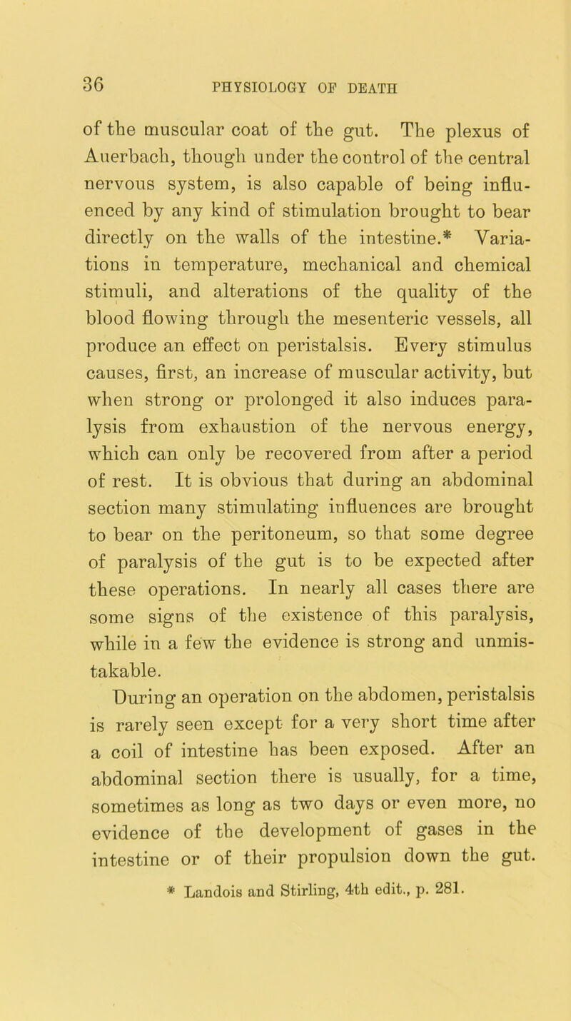 of the muscular coat of the gut. The plexus of Auerbach, though under the control of the central nervous system, is also capable of being influ- enced by any kind of stimulation brought to bear directly on the walls of the intestine.* Varia- tions in temperature, mechanical and chemical stimuli, and alterations of the quality of the blood flowing through the mesenteric vessels, all produce an effect on peristalsis. Every stimulus causes, first, an increase of muscular activity, but when strong or prolonged it also induces para- lysis from exhaustion of the nervous energy, which can only be recovered from after a period of rest. It is obvious that during an abdominal section many stimulating influences are brought to bear on the peritoneum, so that some degree of paralysis of the gut is to be expected after these operations. In nearly all cases there are some signs of the existence of this paralysis, while in a few the evidence is strong and unmis- takable. During an operation on the abdomen, peristalsis is rarely seen except for a very short time after a coil of intestine has been exposed. After an abdominal section there is usually, for a time, sometimes as long as two days or even more, no evidence of the development of gases in the intestine or of their propulsion down the gut. * Landois and Stirling, 4tb edit., p. 281.