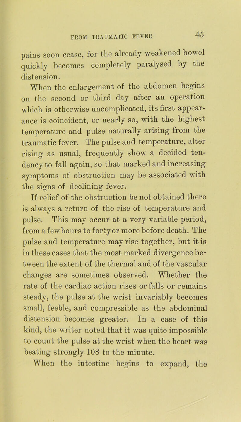 pains soon cease, for tlie already weakened bowel quickly becomes completely paralysed by the distension. When the enlargement of the abdomen begins on the second or third day after an operation which is otherwise uncomplicated, its first appear- ance is coincident, or nearly so, with the highest temperature and pulse naturally arising from the traumatic fever. The pulse and temperature, after rising as usual, frequently show a decided ten- dency to fall again, so that marked and increasing symptoms of obstruction may be associated with the signs of declining fever. If relief of the obstruction be not obtained there is always a return of the rise of temperature and pulse. This may occur at a very variable period, from a few hours to forty or more before death. The pulse and temperature may rise together, but it is in these cases that the most marked divergence be- tween the extent of the thermal and of the vascular changes are sometimes observed. Whether the rate of the cardiac action rises or falls or remains steady, the pulse at the wrist invariably becomes small, feeble, and compressible as the abdominal distension becomes greater. In a case of this kind, the writer noted that it was quite impossible to count the pulse at the wrist when the heart was beating strongly 108 to the minute. When the intestine begins to expand, the
