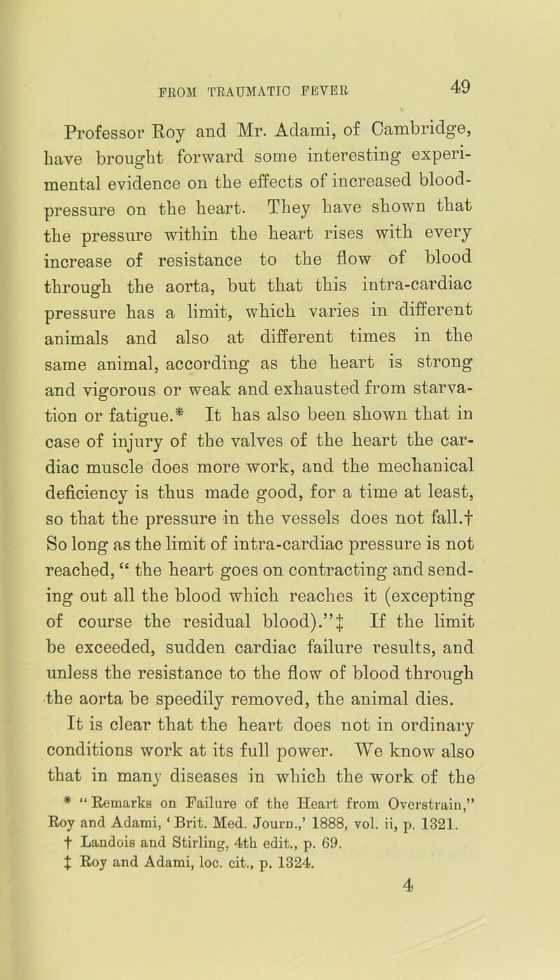 Professor Roy and Mr. Adami, of Cambridge, have brought forward some interesting experi- mental evidence on the effects of increased blood- pressure on the heart. They have shown that the pressure within the heart rises with every increase of resistance to the flow of blood through the aorta, but that this intra-cardiac pressure has a limit, which varies in different animals and also at different times in the same animal, according as the heart is strong and vigorous or weak and exhausted from starva- tion or fatigue.* It has also been shown that in case of injury of the valves of the heart the car- diac muscle does more work, and the mechanical deficiency is thus made good, for a time at least, so that the pressure in the vessels does not fall.f So long as the limit of intra-cardiac pressure is not reached, “ the heart goes on contracting and send- ing out all the blood which reaches it (excepting of course the residual blood).”:{: If the limit be exceeded, sudden cardiac failure results, and unless the resistance to the flow of blood through the aorta be speedily removed, the animal dies. It is clear that the heart does not in ordinary conditions work at its full power. We know also that in many diseases in which the work of the * “Remarks on Failure of the Heart from Overstrain,” Roy and Adami, ‘Brit. Med. Journ.,’ 1888, vol. ii, p. 1321. t Landois and Stirling, 4th edit., p. 69. X Roy and Adami, loc. cit., p. 1324. 4