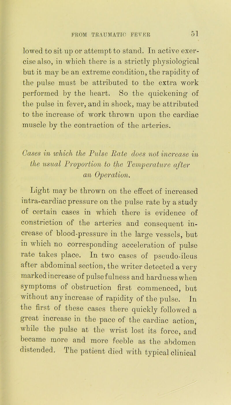 lowed to sit up or attempt to stand. In active exer- cise also, in which there is a strictly physiological but it may be an extreme condition, the rapidity of the pulse must be attributed to the extra work performed by the heart. So the quickening of the pulse in fever, and in shock, may be attributed to the increase of work thrown upon the cardiac muscle by the contraction of the arteries. Gases in which the Pulse Bate does not increase in the usual Proportion to the Temperature after an Operation. Light may be thrown on the efPect of increased intra-cardiac pressure on the pulse rate by a study of certain cases in which there is evidence of constriction of the arteries and consequent in- crease of blood-pressure in the large vessels, but in which no corresponding acceleration of pulse rate takes place. In two cases of pseudo-ileus after abdominal section, the writer detected a very marked increase of pulse fulness and hardness when symptoms of obstruction first commenced, but without any increase of rapidity of the pulse. In the first of these cases there quickly followed a great increase in the pace of the cardiac action, while the pulse at the wrist lost its force, and became more and more feeble as the abdomen distended. The patient died with typical clinical