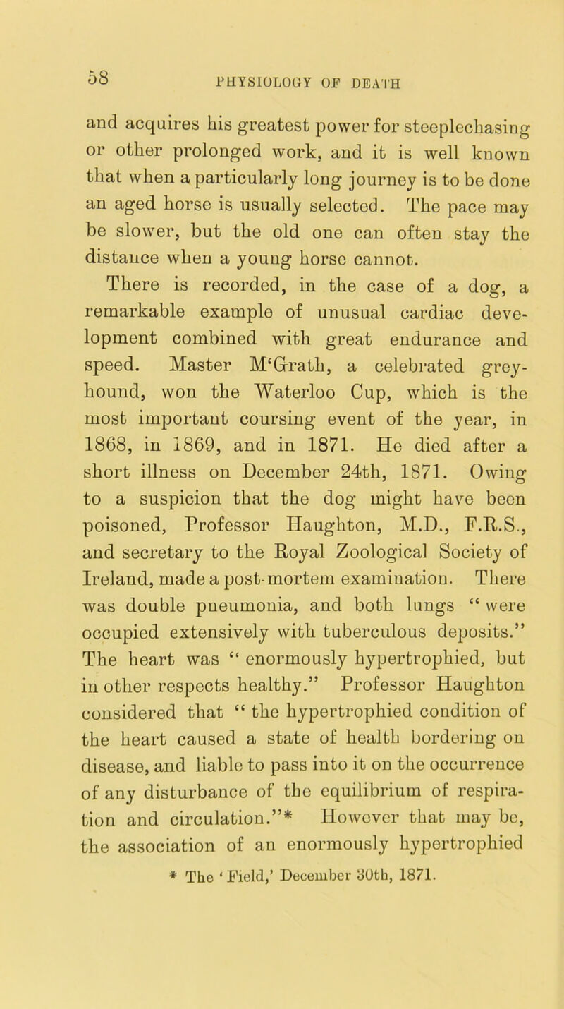 and acquires his greatest power for steeplechasing or other prolonged work, and it is well known that when a particularly long journey is to be done an aged horse is usually selected. The pace may be slower, but the old one can often stay the distance when a young horse cannot. There is recorded, in the case of a dog, a remarkable example of unusual cardiac deve- lopment combined with great endurance and speed. Master M'Grath, a celebrated grey- hound, won the Waterloo Cup, which is the most important coursing event of the year, in 1868, in 1869, and in 1871. He died after a short illness on December 24th, 1871. Owing to a suspicion that the dog might have been poisoned, Professor Haughton, M.D., P.P.S., and secretary to the Royal Zoological Society of Ireland, made a post-mortem examination. There was double pneumonia, and both lungs “ were occupied extensively with tuberculous deposits.” The heart was “ enormously hypertrophied, but in other respects healthy.” Professor Haughton considered that “ the hypertrophied condition of the heart caused a state of health bordering on disease, and liable to pass into it on the occurrence of any disturbance of the equilibrium of respira- tion and circulation.”* However that may be, the association of an enormously hypertrophied * The ‘ Field,’ December 30th, 1871.