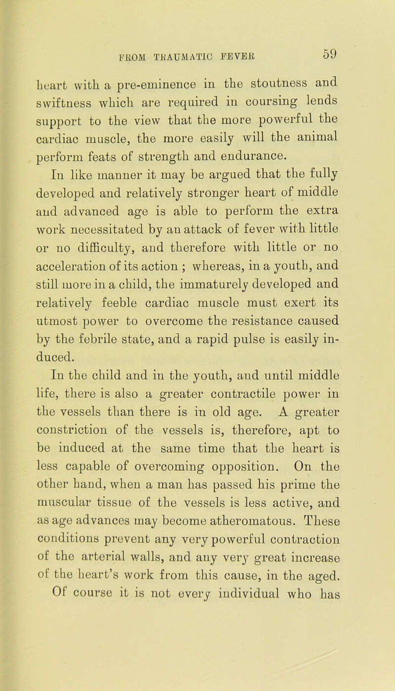 B’EOM TIUUMATIG EEVEB heart with a pre-eminence in the stoutness and swiftness which are required in coursing lends support to the view that the more powerful the cardiac muscle, the more easily will the animal perform feats of strength and endurance. In like manner it may be argued that the fully developed and relatively stronger heart of middle and advanced age is able to perform the extra work necessitated by an attack of fever with little or no difficulty, and therefore with little or no acceleration of its action ; whereas, in a youth, and still more in a child, the immaturely developed and relatively feeble cardiac muscle must exert its utmost power to overcome the resistance caused by the febrile state, and a rapid pulse is easily in- duced. In the child and in the youth, and until middle life, there is also a greater contractile power in the vessels than there is in old age. A greater constriction of the vessels is, therefore, apt to be induced at the same time that the heart is less capable of overcoming opposition. On the other hand, when a man has passed his prime the muscular tissue of the vessels is less active, and as age advances may become atheromatous. These conditions prevent any very powerful contraction of the arterial walls, and any verj' great increase of the heart’s work from this cause, in the aged. Of course it is not every individual who has