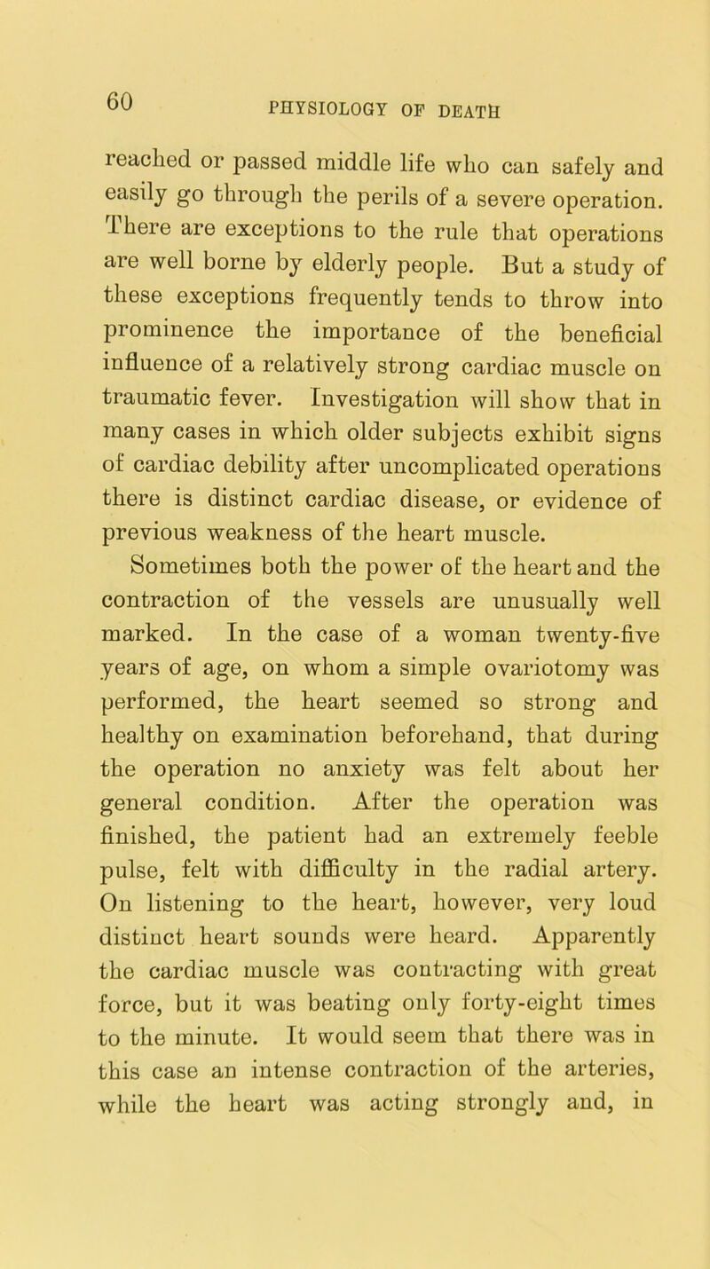 reached or passed middle life who can safely and easily go through the perils of a severe operation. There are exceptions to the rule that operations are well borne by elderly people. But a study of these exceptions frequently tends to throw into prominence the importance of the beneficial influence of a relatively strong cardiac muscle on traumatic fever. Investigation will show that in many cases in which older subjects exhibit signs of cardiac debility after uncomplicated operations there is distinct cardiac disease, or evidence of previous weakness of the heart muscle. Sometimes both the power of the heart and the contraction of the vessels are unusually well marked. In the case of a woman twenty-five years of age, on whom a simple ovariotomy was performed, the heart seemed so strong and healthy on examination beforehand, that during the operation no anxiety was felt about her general condition. After the operation was finished, the patient had an extremely feeble pulse, felt with difficulty in the radial artery. On listening to the heart, however, very loud distinct heart sounds were heard. Apparently the cardiac muscle was contracting with great force, but it was beating only forty-eight times to the minute. It would seem that there was in this case an intense contraction of the arteries, while the heart was acting strongly and, in