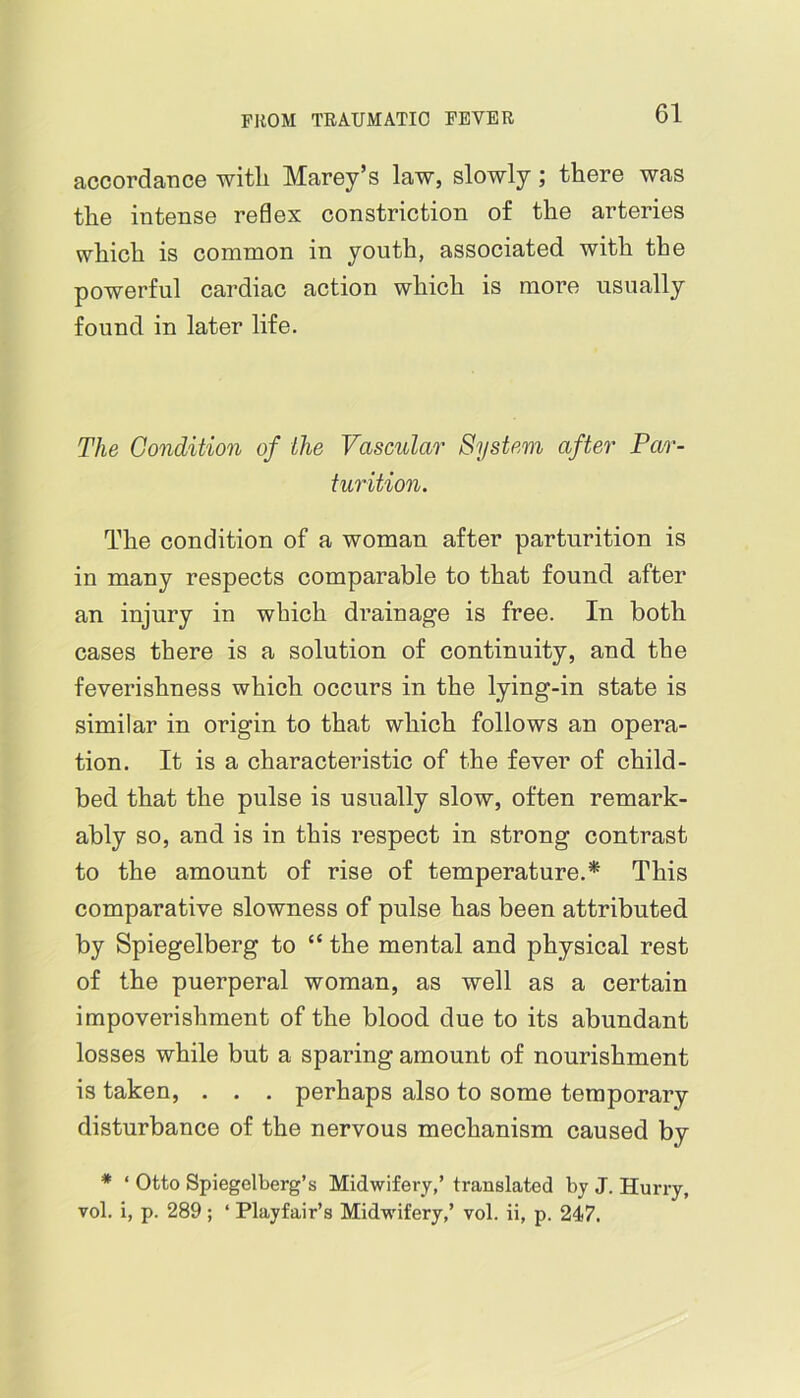 accordance witli Marey’s law, slowly; there was the intense reflex constriction of the arteries which is common in youth, associated with the powerful cardiac action which is more usually found in later life. The Condition of the Vascular System after Par- turition. The condition of a woman after parturition is in many respects comparable to that found after an injury in which drainage is free. In both cases there is a solution of continuity, and the feverishness which occurs in the lying-in state is similar in origin to that which follows an opera- tion. It is a characteristic of the fever of child- bed that the pulse is usually slow, often remark- ably so, and is in this respect in strong contrast to the amount of rise of temperature.* This comparative slowness of pulse has been attributed by Spiegelberg to “ the mental and physical rest of the puerperal woman, as well as a certain impoverishment of the blood due to its abundant losses while but a sparing amount of nourishment is taken, . . . perhaps also to some temporary disturbance of the nervous mechanism caused by * ‘ Otto Spiegelberg’s Midwifery,’ translated bj J. Hurry, vol. i, p. 289 ; ‘ Playfair’s Midwifery,’ vol. ii, p. 247.