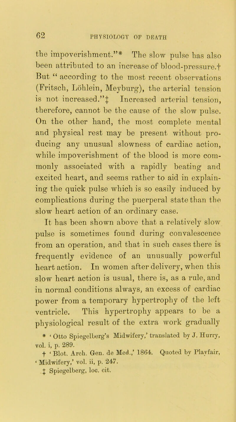 the impoverishment.”'^ The slow pulse has also been attributed to an increase of blood-pressure.f But “ according to the most recent observations (Fritsch, Lohlein, Meyburg), the arterial tension is not increased.”! Increased arterial tension, therefore, cannot be the cause of the slow pulse. On the other hand, the most complete mental and physical rest may be present without pro- ducing any unusual slowness of cardiac action, while impoverishment of the blood is more com- monly associated with a rapidly beating and excited heart, and seems rather to aid in explain- ing the quick pulse which is so easily induced by complications during the puerperal state than the slow heart action of an ordinary case. It has been shown above that a relatively slow pulse is sometimes found during convalescence from an operation, and that in such cases there is frequently evidence of an unusually powerful heart action. In women after delivery, when this slow heart action is usual, there is, as a rule, and in normal conditions always, an excess of cardiac power from a temporary hypertrophy of the left ventricle. This hypertrophy appears to be a physiological result of the extra work gradually * ‘ Otto Spiegelborg’s Midwifery,’ trauslated by J. Hurry, vol. i, p. 289. t ‘ Blot. Arch. Gen. de Med.,’ 1864. Quoted by Playfair, ‘ Midwifery,’ vol. ii, p. 247. J Spiegelberg, loc. cit.