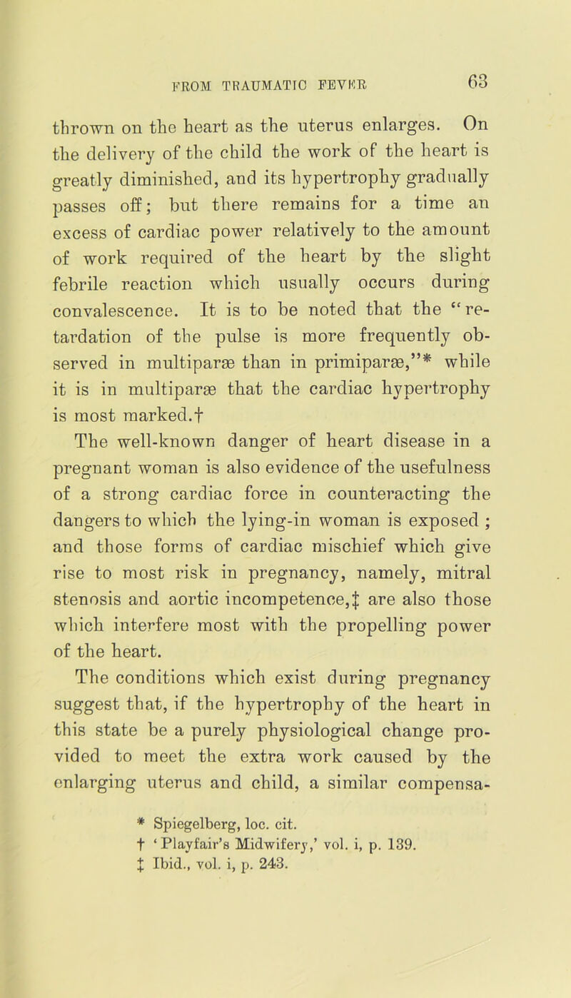 thrown on the heart as the uterus enlarges. On the delivery of the child the work of the heart is greatly diminished, and its hypertrophy gradually passes off; but there remains for a time an excess of cardiac power relatively to the amount of work required of the heart by the slight febrile reaction which usually occurs during convalescence. It is to be noted that the “re- tardation of the pulse is more frequently ob- served in multipart than in primiparge,”* while it is in multipart that the cardiac hypertrophy is most marked.! The well-known danger of heart disease in a pregnant woman is also evidence of the usefulness of a strong cardiac force in counteracting the dangers to which the lying-in woman is exposed ; and those forms of cardiac mischief which give rise to most risk in pregnancy, namely, mitral stenosis and aortic incompetence, J are also those which interfere most with the propelling power of the heart. The conditions which exist during pregnancy suggest that, if the hypertrophy of the heart in this state be a purely physiological change pro- vided to meet the extra work caused by the enlarging uterus and child, a similar compensa- * Spiegelberg, loc. cit. t ‘Playfair’s Midwifery,’ vol. i, p. 139. X Ibid., vol. i, p. 243.